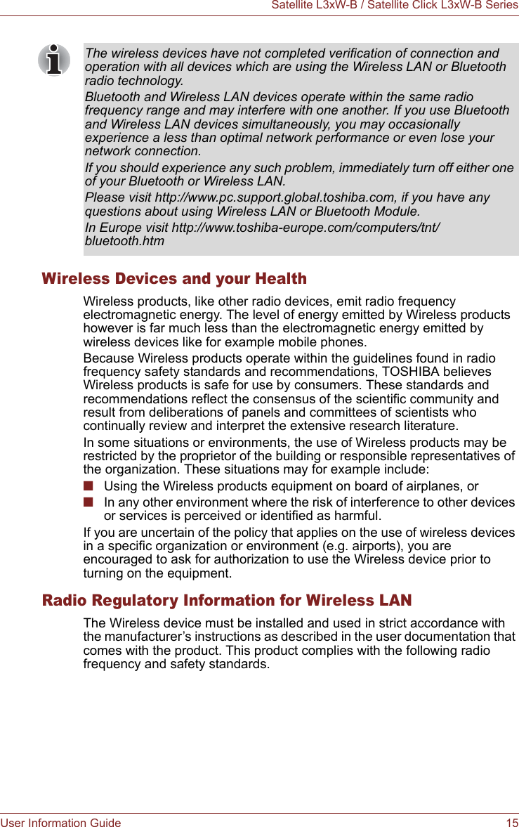 User Information Guide 15Satellite L3xW-B / Satellite Click L3xW-B SeriesWireless Devices and your HealthWireless products, like other radio devices, emit radio frequency electromagnetic energy. The level of energy emitted by Wireless products however is far much less than the electromagnetic energy emitted by wireless devices like for example mobile phones.Because Wireless products operate within the guidelines found in radio frequency safety standards and recommendations, TOSHIBA believes Wireless products is safe for use by consumers. These standards and recommendations reflect the consensus of the scientific community and result from deliberations of panels and committees of scientists who continually review and interpret the extensive research literature.In some situations or environments, the use of Wireless products may be restricted by the proprietor of the building or responsible representatives of the organization. These situations may for example include:■Using the Wireless products equipment on board of airplanes, or■In any other environment where the risk of interference to other devices or services is perceived or identified as harmful.If you are uncertain of the policy that applies on the use of wireless devices in a specific organization or environment (e.g. airports), you are encouraged to ask for authorization to use the Wireless device prior to turning on the equipment.Radio Regulatory Information for Wireless LANThe Wireless device must be installed and used in strict accordance with the manufacturer’s instructions as described in the user documentation that comes with the product. This product complies with the following radio frequency and safety standards.The wireless devices have not completed verification of connection and operation with all devices which are using the Wireless LAN or Bluetooth radio technology.Bluetooth and Wireless LAN devices operate within the same radio frequency range and may interfere with one another. If you use Bluetooth and Wireless LAN devices simultaneously, you may occasionally experience a less than optimal network performance or even lose your network connection.If you should experience any such problem, immediately turn off either one of your Bluetooth or Wireless LAN.Please visit http://www.pc.support.global.toshiba.com, if you have any questions about using Wireless LAN or Bluetooth Module.In Europe visit http://www.toshiba-europe.com/computers/tnt/bluetooth.htm