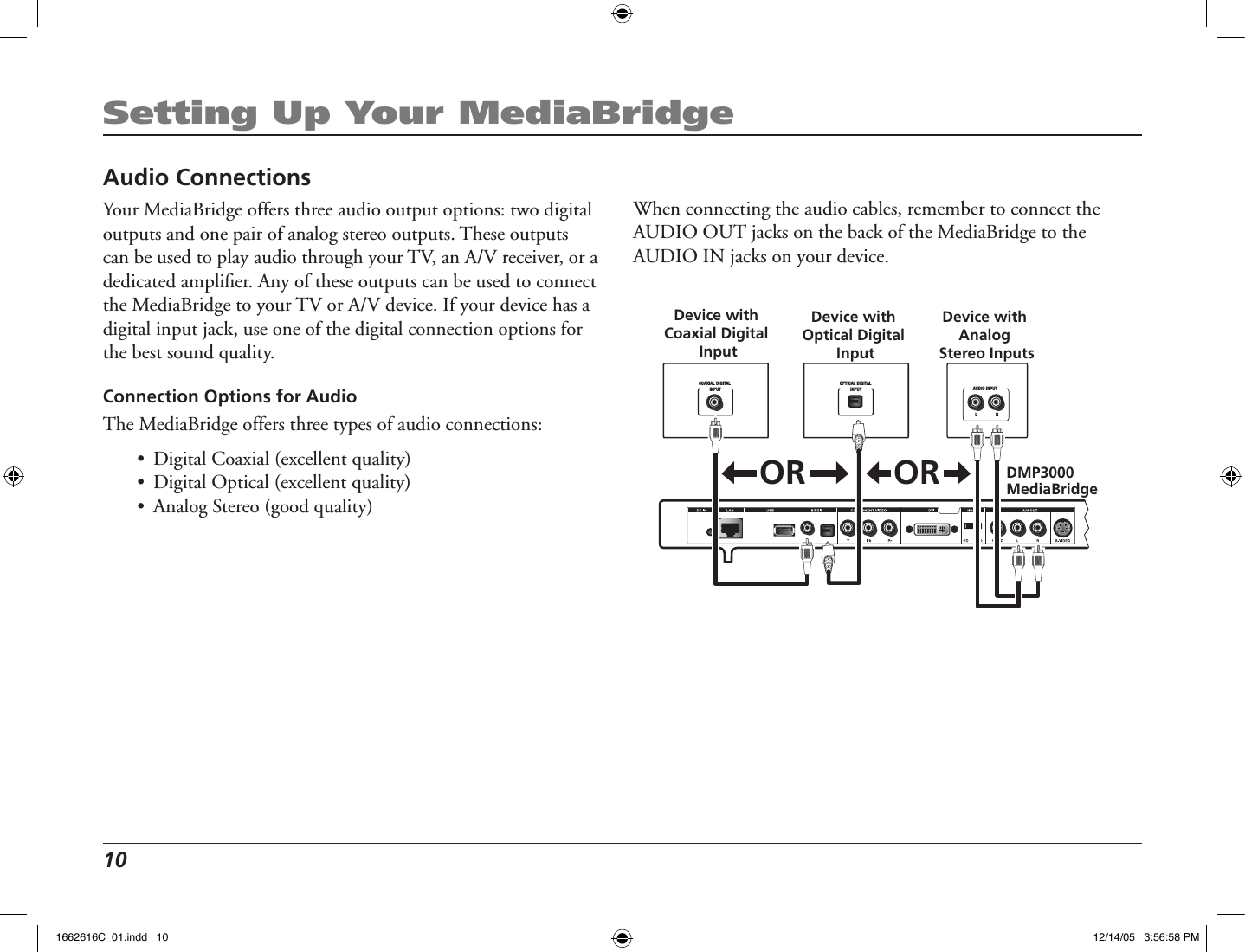 10 Setting Up Your MediaBridgeAudio ConnectionsYour MediaBridge offers three audio output options: two digital outputs and one pair of analog stereo outputs. These outputs can be used to play audio through your TV, an A/V receiver, or a dedicated ampliﬁer. Any of these outputs can be used to connect the MediaBridge to your TV or A/V device. If your device has a digital input jack, use one of the digital connection options for the best sound quality.Connection Options for AudioThe MediaBridge offers three types of audio connections:•  Digital Coaxial (excellent quality)•  Digital Optical (excellent quality)•  Analog Stereo (good quality)DMP3000 MediaBridgeL                RAUDIO INPUTCOAXIAL DIGITAL INPUTDevice with Coaxial Digital InputOPTICAL DIGITAL INPUTDevice with Optical Digital InputDevice with Analog Stereo InputsORORWhen connecting the audio cables, remember to connect the AUDIO OUT jacks on the back of the MediaBridge to the AUDIO IN jacks on your device.1662616C_01.indd   10 12/14/05   3:56:58 PM