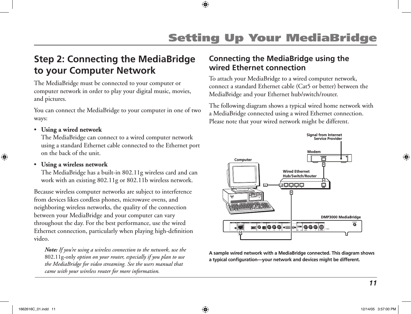  11Setting Up Your MediaBridgeStep 2: Connecting the MediaBridge to your Computer NetworkThe MediaBridge must be connected to your computer or computer network in order to play your digital music, movies, and pictures. You can connect the MediaBridge to your computer in one of two ways:•  Using a wired network  The MediaBridge can connect to a wired computer network using a standard Ethernet cable connected to the Ethernet port on the back of the unit.•  Using a wireless network  The MediaBridge has a built-in 802.11g wireless card and can work with an existing 802.11g or 802.11b wireless network.Because wireless computer networks are subject to interference from devices likes cordless phones, microwave ovens, and neighboring wireless networks, the quality of the connection between your MediaBridge and your computer can vary throughout the day. For the best performance, use the wired Ethernet connection, particularly when playing high-deﬁnition video.Note: If you’re using a wireless connection to the network, use the 802.11g-only option on your router, especially if you plan to use the MediaBridge for video streaming. See the users manual that came with your wireless router for more information.Connecting the MediaBridge using the  wired Ethernet connectionTo attach your MediaBridge to a wired computer network, connect a standard Ethernet cable (Cat5 or better) between the MediaBridge and your Ethernet hub/switch/router.The following diagram shows a typical wired home network with a MediaBridge connected using a wired Ethernet connection. Please note that your wired network might be different.DMP3000 MediaBridgeWired EthernetHub/Switch/Router   WAN   1 2    3 4   ETHERNETModemSignal from InternetService ProviderComputerA sample wired network with a MediaBridge connected. This diagram shows a typical conﬁguration—your network and devices might be different.1662616C_01.indd   11 12/14/05   3:57:00 PM