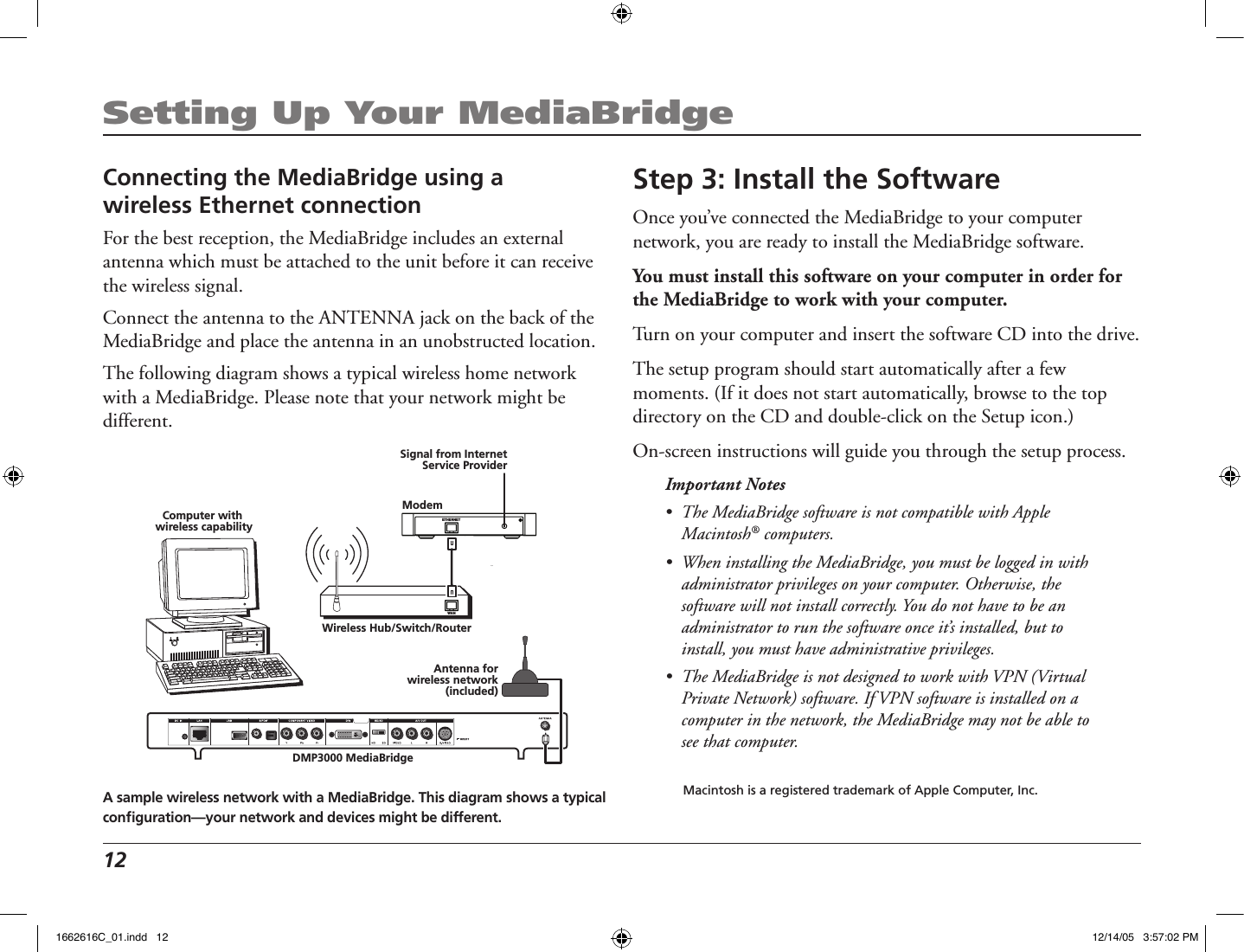 12 Setting Up Your MediaBridgeStep 3: Install the SoftwareOnce you’ve connected the MediaBridge to your computer network, you are ready to install the MediaBridge software. You must install this software on your computer in order for the MediaBridge to work with your computer. Turn on your computer and insert the software CD into the drive. The setup program should start automatically after a few moments. (If it does not start automatically, browse to the top directory on the CD and double-click on the Setup icon.)On-screen instructions will guide you through the setup process.Important Notes •  The MediaBridge software is not compatible with Apple Macintosh® computers.•  When installing the MediaBridge, you must be logged in with administrator privileges on your computer. Otherwise, the software will not install correctly. You do not have to be an administrator to run the software once it’s installed, but to install, you must have administrative privileges.•  The MediaBridge is not designed to work with VPN (Virtual Private Network) software. If VPN software is installed on a computer in the network, the MediaBridge may not be able to see that computer.  Macintosh is a registered trademark of Apple Computer, Inc.Connecting the MediaBridge using a  wireless Ethernet connectionFor the best reception, the MediaBridge includes an external antenna which must be attached to the unit before it can receive the wireless signal.  Connect the antenna to the ANTENNA jack on the back of the MediaBridge and place the antenna in an unobstructed location.The following diagram shows a typical wireless home network with a MediaBridge. Please note that your network might be different.DMP3000 MediaBridgeWireless Hub/Switch/Router   WAN   ETHERNETModemSignal from InternetService ProviderComputer with wireless capabilityAntenna forwireless network(included)A sample wireless network with a MediaBridge. This diagram shows a typical conﬁguration—your network and devices might be different.1662616C_01.indd   12 12/14/05   3:57:02 PM
