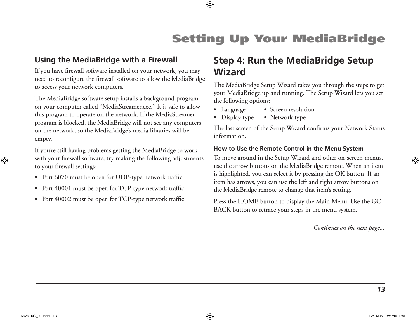  13Setting Up Your MediaBridgeStep 4: Run the MediaBridge Setup WizardThe MediaBridge Setup Wizard takes you through the steps to get your MediaBridge up and running. The Setup Wizard lets you set the following options:•  Language      •  Screen resolution  •   Display type      •  Network typeThe last screen of the Setup Wizard conﬁrms your Network Status information.How to Use the Remote Control in the Menu SystemTo move around in the Setup Wizard and other on-screen menus, use the arrow buttons on the MediaBridge remote. When an item is highlighted, you can select it by pressing the OK button. If an item has arrows, you can use the left and right arrow buttons on the MediaBridge remote to change that item’s setting.Press the HOME button to display the Main Menu. Use the GO BACK button to retrace your steps in the menu system.Using the MediaBridge with a FirewallIf you have ﬁrewall software installed on your network, you may need to reconﬁgure the ﬁrewall software to allow the MediaBridge to access your network computers. The MediaBridge software setup installs a background program on your computer called “MediaStreamer.exe.” It is safe to allow this program to operate on the network. If the MediaStreamer program is blocked, the MediaBridge will not see any computers on the network, so the MediaBridge’s media libraries will be empty.If you’re still having problems getting the MediaBridge to work with your ﬁrewall software, try making the following adjustments to your ﬁrewall settings:•  Port 6070 must be open for UDP-type network trafﬁc•  Port 40001 must be open for TCP-type network trafﬁc•  Port 40002 must be open for TCP-type network trafﬁcContinues on the next page...1662616C_01.indd   13 12/14/05   3:57:02 PM