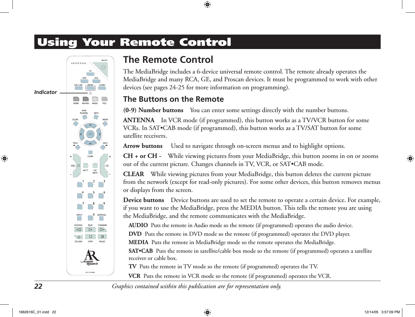 Graphics contained within this publication are for representation only.22 Using Your Remote ControlThe Remote ControlThe MediaBridge includes a 6-device universal remote control. The remote already operates the MediaBridge and many RCA, GE, and Proscan devices. It must be programmed to work with other devices (see pages 24-25 for more information on programming).The Buttons on the Remote(0-9) Number buttons  You can enter some settings directly with the number buttons. ANTENNA  In VCR mode (if programmed), this button works as a TV/VCR button for some VCRs. In SAT•CAB mode (if programmed), this button works as a TV/SAT button for some satellite receivers. Arrow buttons   Used to navigate through on-screen menus and to highlight options. CH + or CH -  While viewing pictures from your MediaBridge, this button zooms in on or zooms out of the current picture. Changes channels in TV, VCR, or SAT•CAB mode.CLEAR  While viewing pictures from your MediaBridge, this button deletes the current picture from the network (except for read-only pictures). For some other devices, this button removes menus or displays from the screen. Device buttons  Device buttons are used to set the remote to operate a certain device. For example, if you want to use the MediaBridge, press the MEDIA button. This tells the remote you are using the MediaBridge, and the remote communicates with the MediaBridge.AUDIO  Puts the remote in Audio mode so the remote (if programmed) operates the audio device.DVD  Puts the remote in DVD mode so the remote (if programmed) operates the DVD player.MEDIA  Puts the remote in MediaBridge mode so the remote operates the MediaBridge.SAT•CAB  Puts the remote in satellite/cable box mode so the remote (if programmed) operates a satellite receiver or cable box.TV  Puts the remote in TV mode so the remote (if programmed) operates the TV.VCR  Puts the remote in VCR mode so the remote (if programmed) operates the VCR.Indicator1662616C_01.indd   22 12/14/05   3:57:09 PM