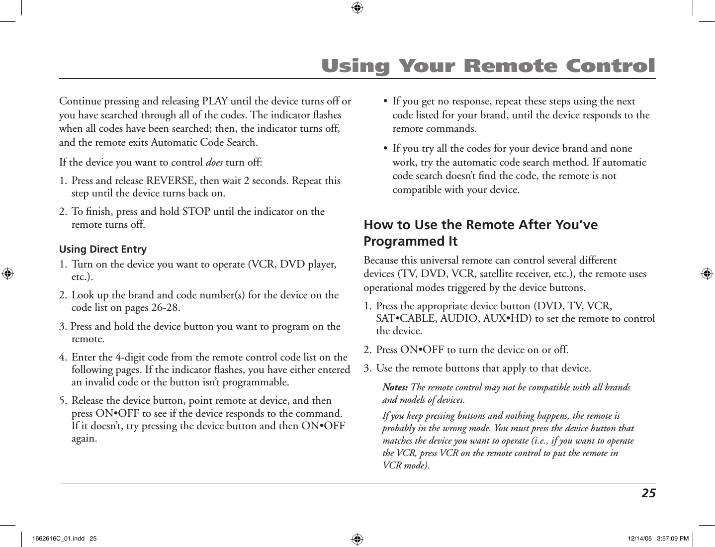  25Using Your Remote ControlHow to Use the Remote After You’ve Programmed ItBecause this universal remote can control several different devices (TV, DVD, VCR, satellite receiver, etc.), the remote uses operational modes triggered by the device buttons.1. Press the appropriate device button (DVD, TV, VCR, SAT•CABLE, AUDIO, AUX•HD) to set the remote to control the device.2. Press ON•OFF to turn the device on or off.3. Use the remote buttons that apply to that device.Notes: The remote control may not be compatible with all brands and models of devices. If you keep pressing buttons and nothing happens, the remote is probably in the wrong mode. You must press the device button that matches the device you want to operate (i.e., if you want to operate the VCR, press VCR on the remote control to put the remote in VCR mode).Continue pressing and releasing PLAY until the device turns off or you have searched through all of the codes. The indicator ﬂashes when all codes have been searched; then, the indicator turns off, and the remote exits Automatic Code Search.If the device you want to control does turn off:1. Press and release REVERSE, then wait 2 seconds. Repeat this step until the device turns back on.2. To ﬁnish, press and hold STOP until the indicator on the remote turns off.Using Direct Entry1. Turn on the device you want to operate (VCR, DVD player, etc.).2. Look up the brand and code number(s) for the device on the code list on pages 26-28.3. Press and hold the device button you want to program on the remote.4. Enter the 4-digit code from the remote control code list on the following pages. If the indicator ﬂashes, you have either entered an invalid code or the button isn’t programmable.5. Release the device button, point remote at device, and then press ON•OFF to see if the device responds to the command. If it doesn’t, try pressing the device button and then ON•OFF again.•  If you get no response, repeat these steps using the next code listed for your brand, until the device responds to the remote commands.•  If you try all the codes for your device brand and none work, try the automatic code search method. If automatic code search doesn’t ﬁnd the code, the remote is not compatible with your device.1662616C_01.indd   25 12/14/05   3:57:09 PM