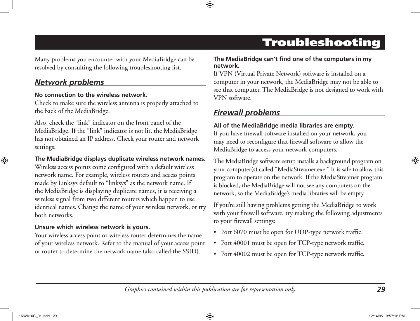 Graphics contained within this publication are for representation only. 29TroubleshootingMany problems you encounter with your MediaBridge can be resolved by consulting the following troubleshooting list.Network problemsNo connection to the wireless network.Check to make sure the wireless antenna is properly attached to the back of the MediaBridge.Also, check the “link” indicator on the front panel of the MediaBridge. If the “link” indicator is not lit, the MediaBridge has not obtained an IP address. Check your router and network settings.The MediaBridge displays duplicate wireless network names.Wireless access points come conﬁgured with a default wireless network name. For example, wireless routers and access points made by Linksys default to “linksys” as the network name. If the MediaBridge is displaying duplicate names, it is receiving a wireless signal from two different routers which happen to use identical names. Change the name of your wireless network, or try both networks.Unsure which wireless network is yours.Your wireless access point or wireless router determines the name of your wireless network. Refer to the manual of your access point or router to determine the network name (also called the SSID).The MediaBridge can’t ﬁnd one of the computers in my network.If VPN (Virtual Private Network) software is installed on a computer in your network, the MediaBridge may not be able to see that computer. The MediaBridge is not designed to work with VPN software.Firewall problemsAll of the MediaBridge media libraries are empty.If you have ﬁrewall software installed on your network, you may need to reconﬁgure that ﬁrewall software to allow the MediaBridge to access your network computers. The MediaBridge software setup installs a background program on your computer(s) called “MediaStreamer.exe.” It is safe to allow this program to operate on the network. If the MediaStreamer program is blocked, the MediaBridge will not see any computers on the network, so the MediaBridge’s media libraries will be empty.If you’re still having problems getting the MediaBridge to work with your ﬁrewall software, try making the following adjustments to your ﬁrewall settings:•  Port 6070 must be open for UDP-type network trafﬁc.•  Port 40001 must be open for TCP-type network trafﬁc.•  Port 40002 must be open for TCP-type network trafﬁc.1662616C_01.indd   29 12/14/05   3:57:12 PM