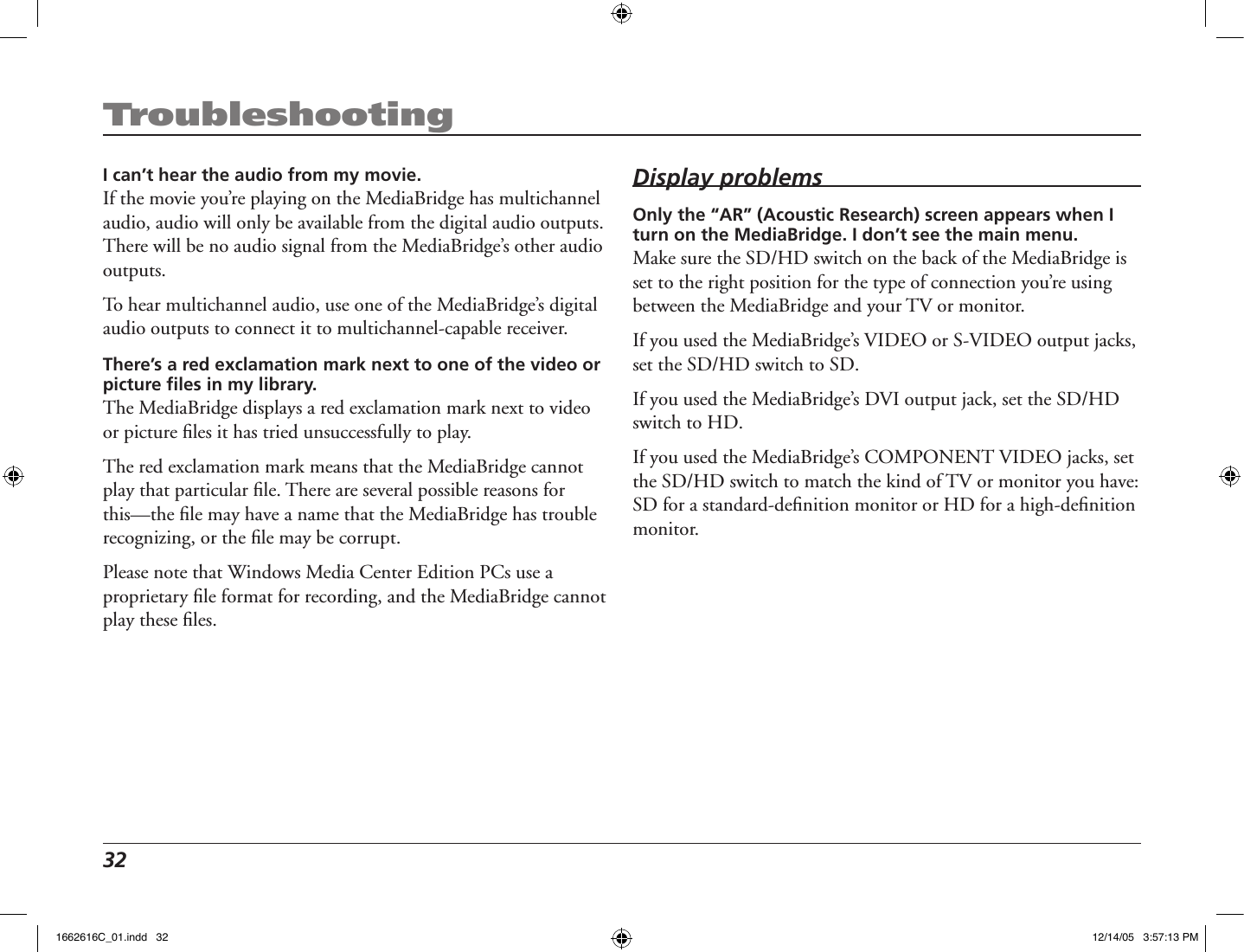 32 TroubleshootingI can’t hear the audio from my movie.If the movie you’re playing on the MediaBridge has multichannel audio, audio will only be available from the digital audio outputs. There will be no audio signal from the MediaBridge’s other audio outputs.To hear multichannel audio, use one of the MediaBridge’s digital audio outputs to connect it to multichannel-capable receiver.There’s a red exclamation mark next to one of the video or picture ﬁles in my library.The MediaBridge displays a red exclamation mark next to video or picture ﬁles it has tried unsuccessfully to play. The red exclamation mark means that the MediaBridge cannot play that particular ﬁle. There are several possible reasons for this—the ﬁle may have a name that the MediaBridge has trouble recognizing, or the ﬁle may be corrupt. Please note that Windows Media Center Edition PCs use a proprietary ﬁle format for recording, and the MediaBridge cannot play these ﬁles.Display problemsOnly the “AR” (Acoustic Research) screen appears when I turn on the MediaBridge. I don’t see the main menu.Make sure the SD/HD switch on the back of the MediaBridge is set to the right position for the type of connection you’re using between the MediaBridge and your TV or monitor. If you used the MediaBridge’s VIDEO or S-VIDEO output jacks, set the SD/HD switch to SD.If you used the MediaBridge’s DVI output jack, set the SD/HD switch to HD.If you used the MediaBridge’s COMPONENT VIDEO jacks, set the SD/HD switch to match the kind of TV or monitor you have: SD for a standard-deﬁnition monitor or HD for a high-deﬁnition monitor.1662616C_01.indd   32 12/14/05   3:57:13 PM