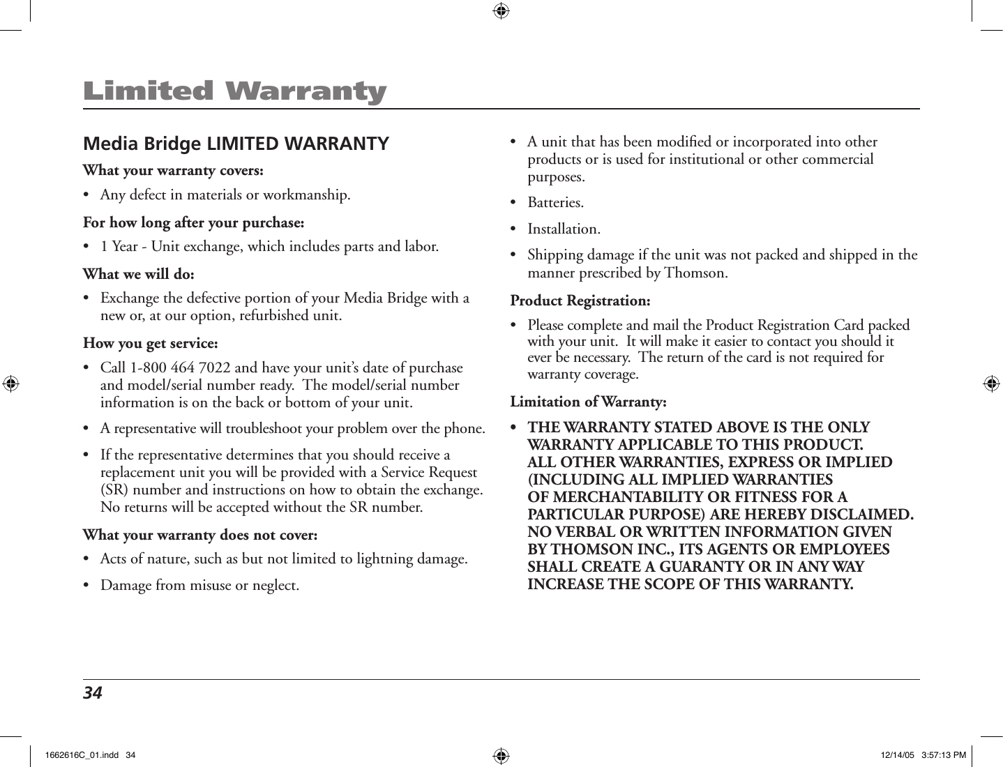 34 Limited WarrantyMedia Bridge LIMITED WARRANTYWhat your warranty covers:•  Any defect in materials or workmanship.For how long after your purchase:•  1 Year - Unit exchange, which includes parts and labor.What we will do:•  Exchange the defective portion of your Media Bridge with a new or, at our option, refurbished unit. How you get service:•  Call 1-800 464 7022 and have your unit’s date of purchase and model/serial number ready.  The model/serial number information is on the back or bottom of your unit.•  A representative will troubleshoot your problem over the phone. •  If the representative determines that you should receive a replacement unit you will be provided with a Service Request (SR) number and instructions on how to obtain the exchange.  No returns will be accepted without the SR number.What your warranty does not cover:•  Acts of nature, such as but not limited to lightning damage.•  Damage from misuse or neglect.•  A unit that has been modiﬁed or incorporated into other products or is used for institutional or other commercial purposes. •  Batteries. •  Installation.•  Shipping damage if the unit was not packed and shipped in the manner prescribed by Thomson.Product Registration:•   Please complete and mail the Product Registration Card packed with your unit.  It will make it easier to contact you should it ever be necessary.  The return of the card is not required for warranty coverage.Limitation of Warranty:•   THE WARRANTY STATED ABOVE IS THE ONLY WARRANTY APPLICABLE TO THIS PRODUCT.  ALL OTHER WARRANTIES, EXPRESS OR IMPLIED (INCLUDING ALL IMPLIED WARRANTIES OF MERCHANTABILITY OR FITNESS FOR A PARTICULAR PURPOSE) ARE HEREBY DISCLAIMED.  NO VERBAL OR WRITTEN INFORMATION GIVEN BY THOMSON INC., ITS AGENTS OR EMPLOYEES SHALL CREATE A GUARANTY OR IN ANY WAY INCREASE THE SCOPE OF THIS WARRANTY.  1662616C_01.indd   34 12/14/05   3:57:13 PM