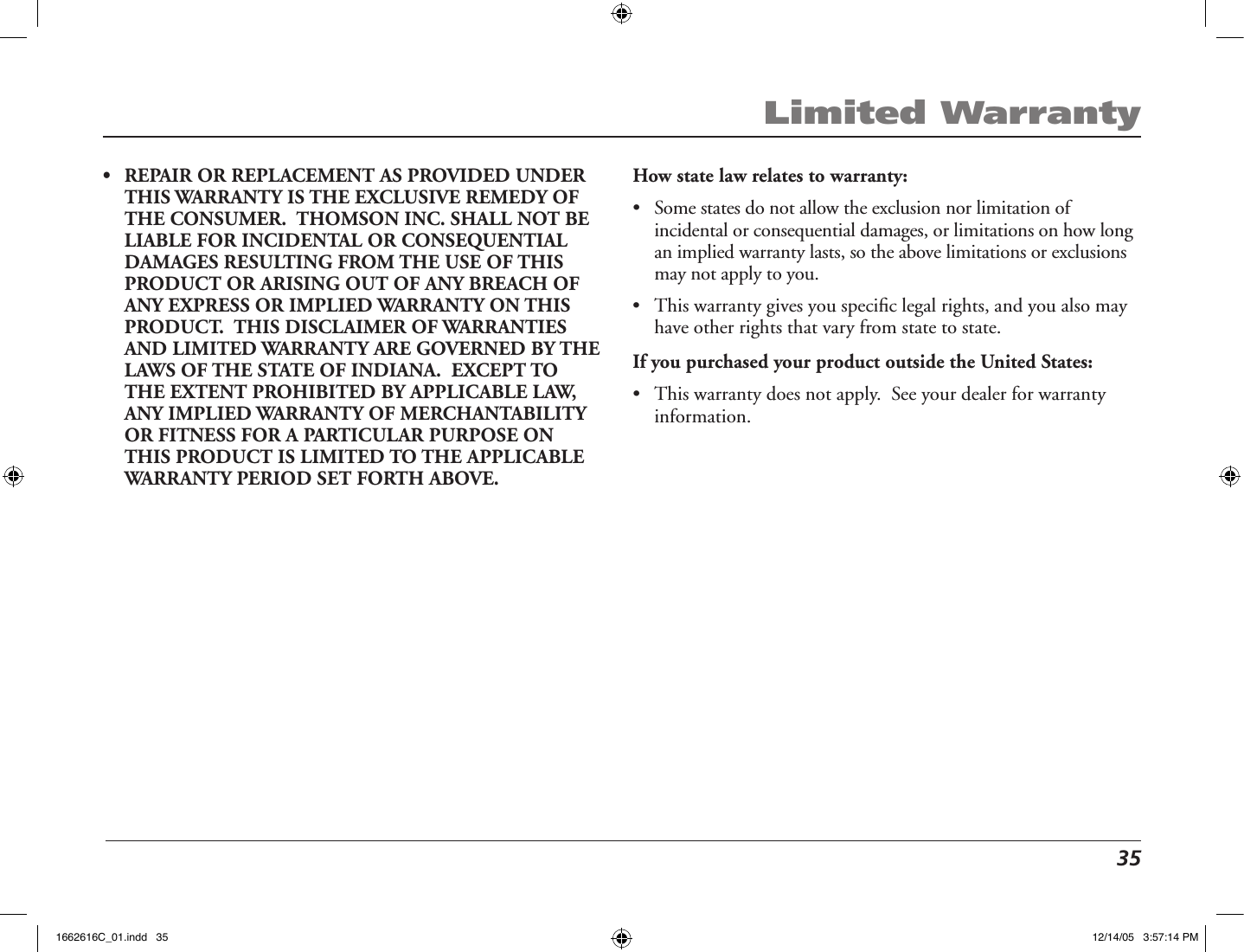  35Limited Warranty•   REPAIR OR REPLACEMENT AS PROVIDED UNDER THIS WARRANTY IS THE EXCLUSIVE REMEDY OF THE CONSUMER.  THOMSON INC. SHALL NOT BE LIABLE FOR INCIDENTAL OR CONSEQUENTIAL DAMAGES RESULTING FROM THE USE OF THIS PRODUCT OR ARISING OUT OF ANY BREACH OF ANY EXPRESS OR IMPLIED WARRANTY ON THIS PRODUCT.  THIS DISCLAIMER OF WARRANTIES AND LIMITED WARRANTY ARE GOVERNED BY THE LAWS OF THE STATE OF INDIANA.  EXCEPT TO THE EXTENT PROHIBITED BY APPLICABLE LAW, ANY IMPLIED WARRANTY OF MERCHANTABILITY OR FITNESS FOR A PARTICULAR PURPOSE ON THIS PRODUCT IS LIMITED TO THE APPLICABLE WARRANTY PERIOD SET FORTH ABOVE. How state law relates to warranty:•   Some states do not allow the exclusion nor limitation of incidental or consequential damages, or limitations on how long an implied warranty lasts, so the above limitations or exclusions may not apply to you.•   This warranty gives you speciﬁc legal rights, and you also may have other rights that vary from state to state.If you purchased your product outside the United States:•  This warranty does not apply.  See your dealer for warranty information.1662616C_01.indd   35 12/14/05   3:57:14 PM