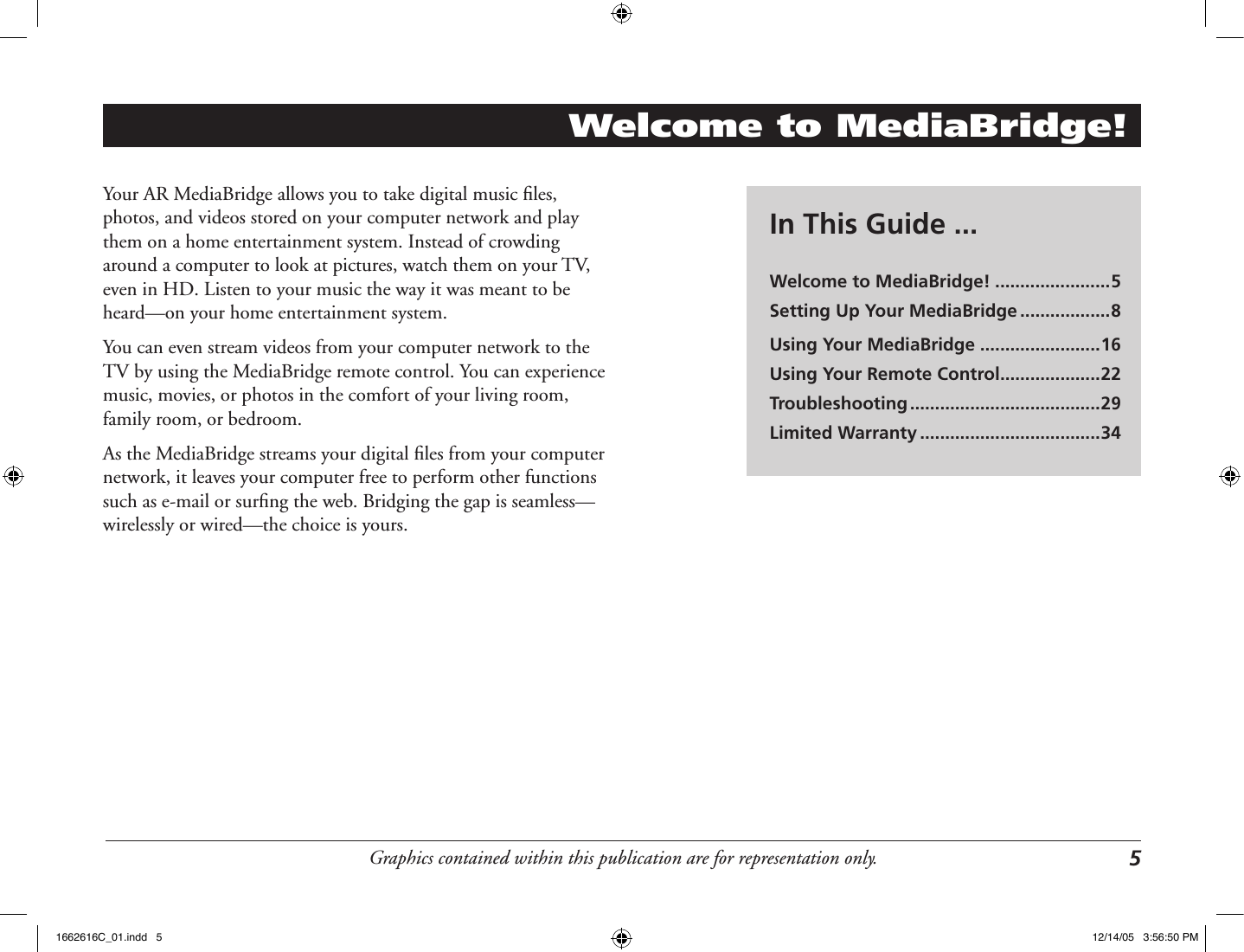 Graphics contained within this publication are for representation only. 5Welcome to MediaBridge!Your AR MediaBridge allows you to take digital music ﬁles, photos, and videos stored on your computer network and play them on a home entertainment system. Instead of crowding around a computer to look at pictures, watch them on your TV, even in HD. Listen to your music the way it was meant to be heard—on your home entertainment system. You can even stream videos from your computer network to the TV by using the MediaBridge remote control. You can experience music, movies, or photos in the comfort of your living room, family room, or bedroom. As the MediaBridge streams your digital ﬁles from your computer network, it leaves your computer free to perform other functions such as e-mail or surﬁng the web. Bridging the gap is seamless—wirelessly or wired—the choice is yours.In This Guide ...Welcome to MediaBridge! .......................5Setting Up Your MediaBridge ..................8Using Your MediaBridge ........................16Using Your Remote Control ....................22Troubleshooting ......................................29Limited Warranty ....................................341662616C_01.indd   5 12/14/05   3:56:50 PM