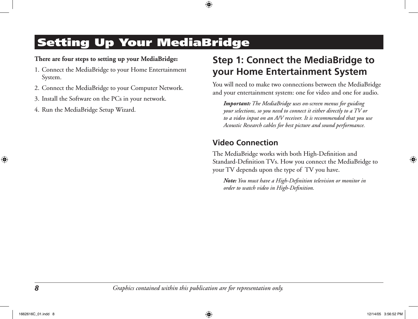 Graphics contained within this publication are for representation only.8 Setting Up Your MediaBridgeThere are four steps to setting up your MediaBridge:1. Connect the MediaBridge to your Home Entertainment System.2. Connect the MediaBridge to your Computer Network.3. Install the Software on the PCs in your network.4. Run the MediaBridge Setup Wizard.Step 1: Connect the MediaBridge to your Home Entertainment SystemYou will need to make two connections between the MediaBridge and your entertainment system: one for video and one for audio. Important: The MediaBridge uses on-screen menus for guiding your selections, so you need to connect it either directly to a TV or to a video input on an A/V receiver. It is recommended that you use Acoustic Research cables for best picture and sound performance.Video ConnectionThe MediaBridge works with both High-Deﬁnition and Standard-Deﬁnition TVs. How you connect the MediaBridge to your TV depends upon the type of  TV you have. Note: You must have a High-Deﬁnition television or monitor in order to watch video in High-Deﬁnition. 1662616C_01.indd   8 12/14/05   3:56:52 PM