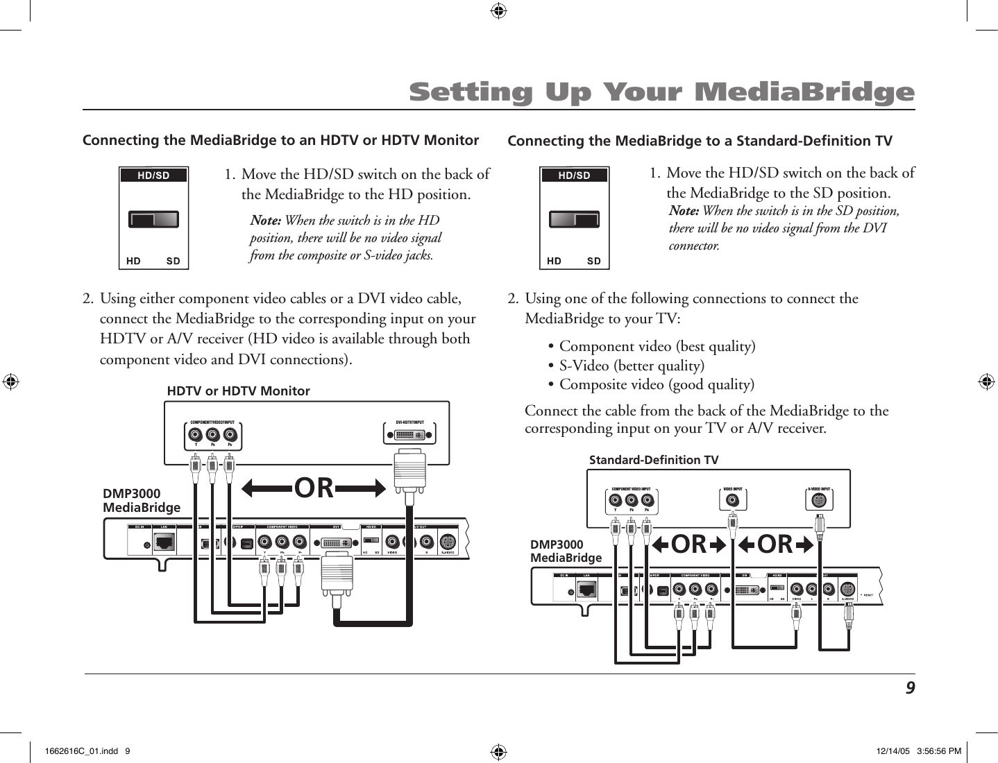  9Setting Up Your MediaBridgeConnecting the MediaBridge to an HDTV or HDTV Monitor1. Move the HD/SD switch on the back of the MediaBridge to the HD position.Note: When the switch is in the HD position, there will be no video signal from the composite or S-video jacks.2. Using either component video cables or a DVI video cable, connect the MediaBridge to the corresponding input on your HDTV or A/V receiver (HD video is available through both component video and DVI connections).   DMP3000 MediaBridgeDVI-HDTV?INPUTCOMPONENT?VIDEO?INPUTHDTV or HDTV MonitorY PBPRORConnecting the MediaBridge to a Standard-Deﬁnition TV1. Move the HD/SD switch on the back of the MediaBridge to the SD position. Note: When the switch is in the SD position, there will be no video signal from the DVI connector. 2. Using one of the following connections to connect the MediaBridge to your TV:  • Component video (best quality)   • S-Video (better quality) • Composite video (good quality)  Connect the cable from the back of the MediaBridge to the corresponding input on your TV or A/V receiver.DMP3000 MediaBridgeY               PB                PRCOMPONENT VIDEO INPUT VIDEO INPUT S-VIDEO INPUTStandard-Definition TVOR OR1662616C_01.indd   9 12/14/05   3:56:56 PM