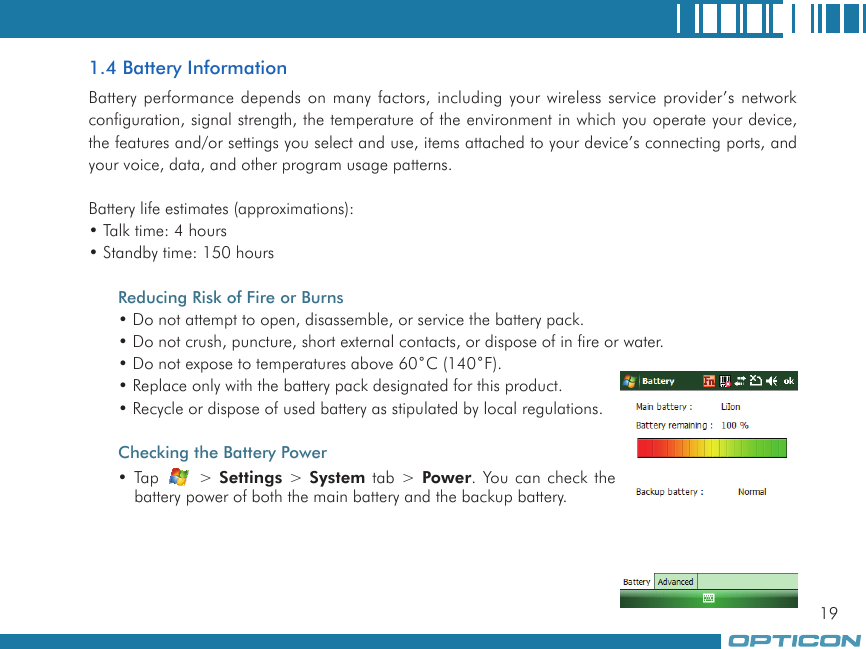 191.4 Battery InformationBattery performance depends on many factors, including your wireless service provider’s network configuration, signal strength, the temperature of the environment in which you operate your device, the features and/or settings you select and use, items attached to your device’s connecting ports, and your voice, data, and other program usage patterns.Battery life estimates (approximations):• Talk time: 4 hours• Standby time: 150 hoursReducing Risk of Fire or Burns• Do not attempt to open, disassemble, or service the battery pack.• Do not crush, puncture, short external contacts, or dispose of in fire or water.• Do not expose to temperatures above 60˚C (140˚F).• Replace only with the battery pack designated for this product.• Recycle or dispose of used battery as stipulated by local regulations.Checking the Battery Power• Tap   &gt; Settings &gt; System tab &gt; Power. You can check the battery power of both the main battery and the backup battery.