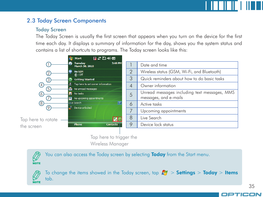 352.3 Today Screen ComponentsToday ScreenThe Today Screen is usually the first screen that appears when you turn on the device for the first time each day. It displays a summary of information for the day, shows you the system status and contains a list of shortcuts to programs. The Today screen looks like this:  1Date and time2Wireless status (GSM, Wi-Fi, and Bluetooth)3Quick reminders about how to do basic tasks4Owner information5Unread messages including text messages, MMS messages, and e-mails6Active tasks7Upcoming appointments8Live Search9Device lock status192345678You can also access the Today screen by selecting Today from the Start menu.To change the items showed in the Today screen, tap   &gt; Settings &gt; Today &gt; Items tab.Tap here to rotate the screenTap here to trigger the Wireless Manager