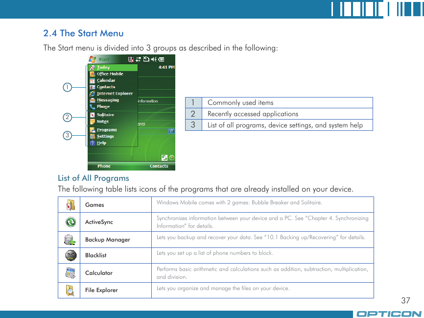 372.4 The Start MenuThe Start menu is divided into 3 groups as described in the following:   List of All ProgramsThe following table lists icons of the programs that are already installed on your device.1231Commonly used items2Recently accessed applications3List of all programs, device settings, and system helpGames Windows Mobile comes with 2 games: Bubble Breaker and Solitaire.ActiveSync Synchronizes information between your device and a PC. See “Chapter 4. Synchronizing Information” for details.Backup Manager Lets you backup and recover your data. See “10.1 Backing up/Recovering” for details.Blacklist Lets you set up a list of phone numbers to block.Calculator Performs basic arithmetic and calculations such as addition, subtraction, multiplication, and division.File Explorer Lets you organize and manage the files on your device.