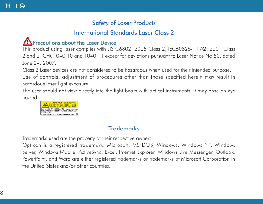 8   Safety of Laser ProductsInternational Standards Laser Class 2Precautions about the Laser DeviceThis product using laser complies with JIS C6802: 2005 Class 2, IEC60825-1+A2: 2001 Class 2 and 21CFR 1040.10 and 1040.11 except for deviations pursuant to Laser Notice No.50, dated June 24, 2007.Class 2 Laser devices are not considered to be hazardous when used for their intended purpose.Use of controls, adjustment of procedures other than those specified herein may result in hazardous laser light exposure.The user should not view directly into the light beam with optical instruments, it may pose an eye hazard.            TrademarksTrademarks used are the property of their respective owners.Opticon is a registered trademark. Microsoft, MS-DOS, Windows, Windows NT, Windows Server, Windows Mobile, ActiveSync, Excel, Internet Explorer, Windows Live Messenger, Outlook, PowerPoint, and Word are either registered trademarks or trademarks of Microsoft Corporation in the United States and/or other countries.