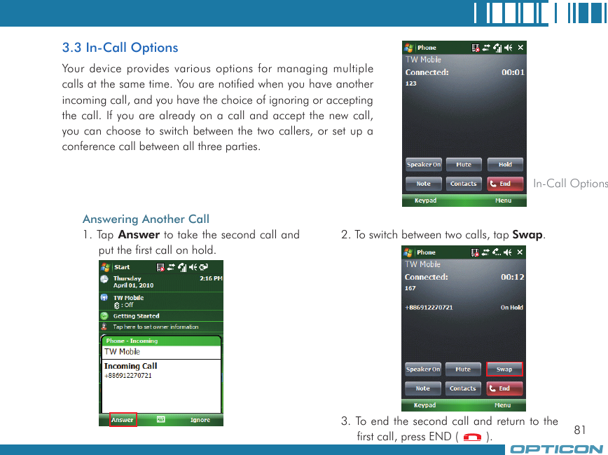 813.3 In-Call OptionsYour device provides various options for managing multiple calls at the same time. You are notified when you have another incoming call, and you have the choice of ignoring or accepting the call. If you are already on a call and accept the new call, you can choose to switch between the two callers, or set up a conference call between all three parties. In-Call OptionsAnswering Another Call1. Tap Answer to take the second call and put the first call on hold.2. To switch between two calls, tap Swap.3. To end the second call and return to the first call, press END (   ).