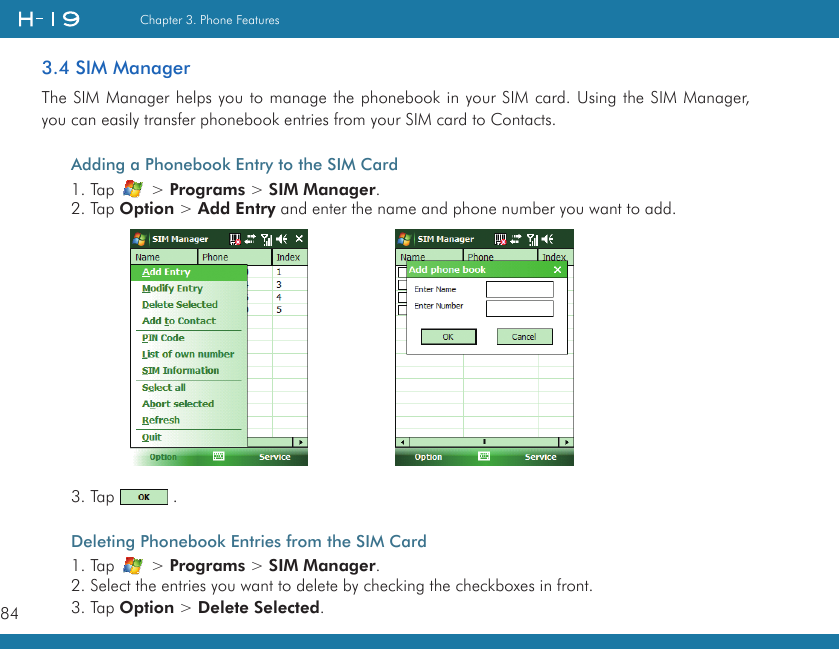 84Chapter 3. Phone Features3.4 SIM ManagerThe SIM Manager helps you to manage the phonebook in your SIM card. Using the SIM Manager, you can easily transfer phonebook entries from your SIM card to Contacts.Adding a Phonebook Entry to the SIM Card1. Tap   &gt; Programs &gt; SIM Manager.2. Tap Option &gt; Add Entry and enter the name and phone number you want to add. 3. Tap   .Deleting Phonebook Entries from the SIM Card1. Tap   &gt; Programs &gt; SIM Manager.2. Select the entries you want to delete by checking the checkboxes in front.3. Tap Option &gt; Delete Selected.