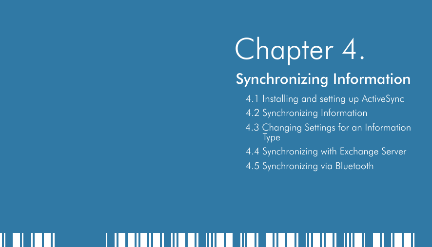    Chapter 4.Synchronizing Information4.1 Installing and setting up ActiveSync4.2 Synchronizing Information4.3 Changing Settings for an Information Type4.4 Synchronizing with Exchange Server4.5 Synchronizing via Bluetooth