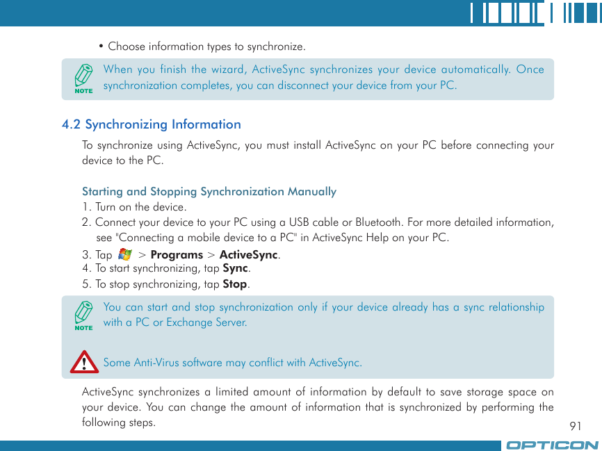 91• Choose information types to synchronize.4.2 Synchronizing InformationTo synchronize using ActiveSync, you must install ActiveSync on your PC before connecting your device to the PC.Starting and Stopping Synchronization Manually1. Turn on the device.2. Connect your device to your PC using a USB cable or Bluetooth. For more detailed information, see &quot;Connecting a mobile device to a PC&quot; in ActiveSync Help on your PC.3. Tap   &gt; Programs &gt; ActiveSync.4. To start synchronizing, tap Sync.5. To stop synchronizing, tap Stop.ActiveSync synchronizes a limited amount of information by default to save storage space on your device. You can change the amount of information that is synchronized by performing the following steps.When you finish the wizard, ActiveSync synchronizes your device automatically. Once synchronization completes, you can disconnect your device from your PC.You can start and stop synchronization only if your device already has a sync relationship with a PC or Exchange Server.Some Anti-Virus software may conflict with ActiveSync.