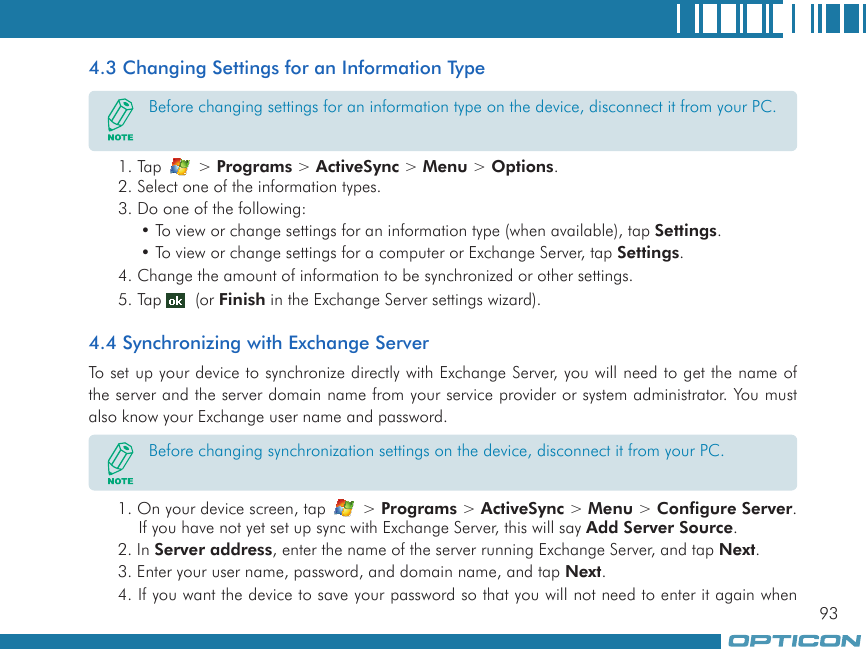 934.3 Changing Settings for an Information Type1. Tap   &gt; Programs &gt; ActiveSync &gt; Menu &gt; Options.2. Select one of the information types.3. Do one of the following:• To view or change settings for an information type (when available), tap Settings.• To view or change settings for a computer or Exchange Server, tap Settings.4. Change the amount of information to be synchronized or other settings.5. Tap   (or Finish in the Exchange Server settings wizard).4.4 Synchronizing with Exchange ServerTo set up your device to synchronize directly with Exchange Server, you will need to get the name of the server and the server domain name from your service provider or system administrator. You must also know your Exchange user name and password.1. On your device screen, tap   &gt; Programs &gt; ActiveSync &gt; Menu &gt; Configure Server. If you have not yet set up sync with Exchange Server, this will say Add Server Source.2. In Server address, enter the name of the server running Exchange Server, and tap Next.3. Enter your user name, password, and domain name, and tap Next.4. If you want the device to save your password so that you will not need to enter it again when Before changing settings for an information type on the device, disconnect it from your PC.Before changing synchronization settings on the device, disconnect it from your PC.