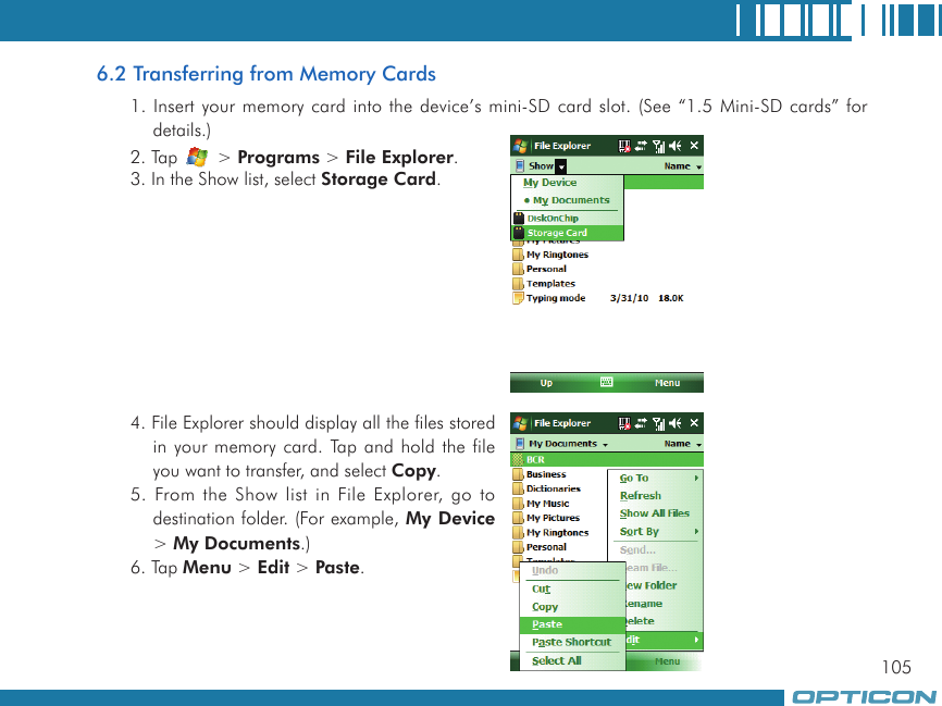 1056.2 Transferring from Memory Cards1. Insert your memory card into the device’s mini-SD card slot. (See “1.5 Mini-SD cards” for details.)2. Tap   &gt; Programs &gt; File Explorer.3. In the Show list, select Storage Card.4. File Explorer should display all the files stored in your memory card. Tap and hold the file you want to transfer, and select Copy.5. From the Show list in File Explorer, go to destination folder. (For example, My Device &gt; My Documents.)6. Tap Menu &gt; Edit &gt; Paste.