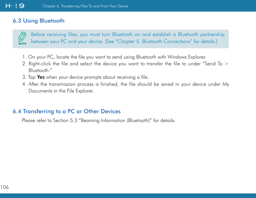 106Chapter 6. Transferring Files To and From Your Device   6.3 Using Bluetooth1. On your PC, locate the file you want to send using Bluetooth with Windows Explorer.2. Right-click the file and select the device you want to transfer the file to under “Send To &gt; Bluetooth.”3. Tap Yes when your device prompts about receiving a file.4. After the transmission process is finished, the file should be saved in your device under My Documents in the File Explorer.6.4 Transferring to a PC or Other DevicesPlease refer to Section 5.3 “Beaming Information (Bluetooth)” for details.Before receiving files, you must turn Bluetooth on and establish a Bluetooth partnership between your PC and your device. (See “Chapter 5. Bluetooth Connections” for details.)