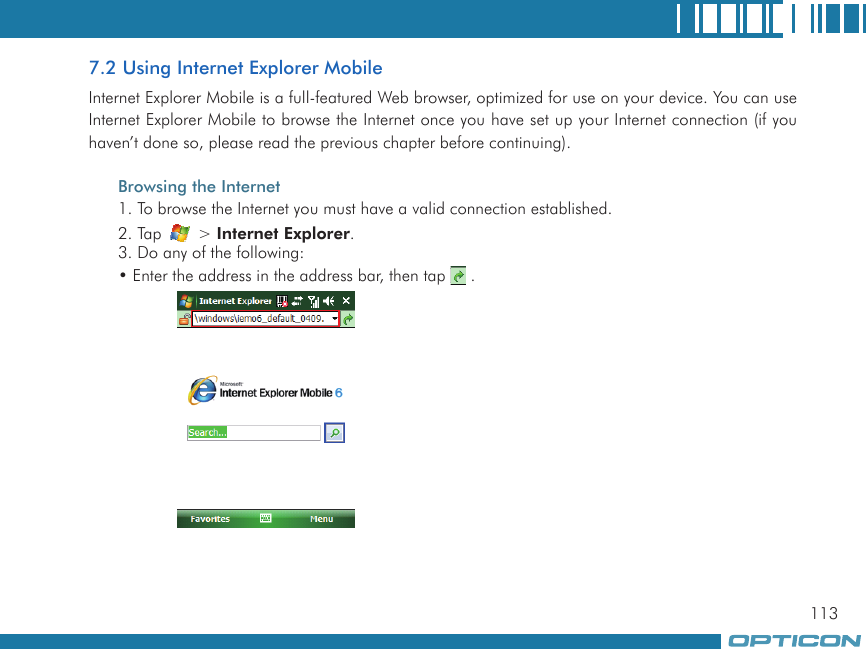 1137.2 Using Internet Explorer MobileInternet Explorer Mobile is a full-featured Web browser, optimized for use on your device. You can use Internet Explorer Mobile to browse the Internet once you have set up your Internet connection (if you haven’t done so, please read the previous chapter before continuing).Browsing the Internet1. To browse the Internet you must have a valid connection established.2. Tap   &gt; Internet Explorer.3. Do any of the following:• Enter the address in the address bar, then tap   .