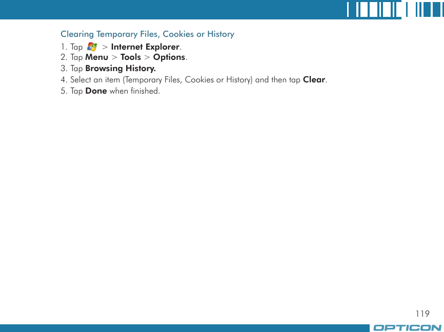 119Clearing Temporary Files, Cookies or History1. Tap   &gt; Internet Explorer.2. Tap Menu &gt; Tools &gt; Options.3. Tap Browsing History.4. Select an item (Temporary Files, Cookies or History) and then tap Clear.5. Tap Done when finished.