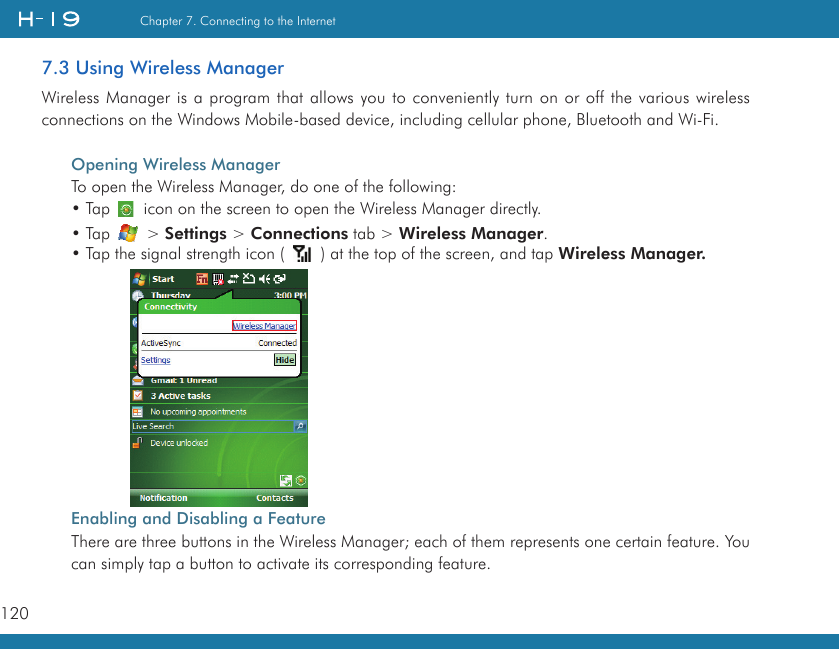 120Chapter 7. Connecting to the Internet7.3 Using Wireless ManagerWireless Manager is a  program that allows you to conveniently turn on or off the  various wireless connections on the Windows Mobile-based device, including cellular phone, Bluetooth and Wi-Fi.Opening Wireless ManagerTo open the Wireless Manager, do one of the following:• Tap       icon on the screen to open the Wireless Manager directly.• Tap   &gt; Settings &gt; Connections tab &gt; Wireless Manager.• Tap the signal strength icon (   ) at the top of the screen, and tap Wireless Manager.Enabling and Disabling a FeatureThere are three buttons in the Wireless Manager; each of them represents one certain feature. You can simply tap a button to activate its corresponding feature.          