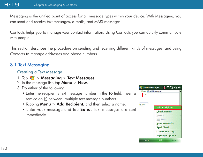 130Chapter 8. Messaging &amp; ContactsMessaging is the unified point of access for all message types within your device. With Messaging, you can send and receive text messages, e-mails, and MMS messages.Contacts helps you to manage your contact information. Using Contacts you can quickly communicate with people.This section describes the procedure on sending and receiving different kinds of messages, and using Contacts to manage addresses and phone numbers.8.1 Text MessagingCreating a Text Message1. Tap   &gt; Messaging &gt; Text Messages.2. In the message list, tap Menu &gt; New.3. Do either of the following:• Enter the recipient’s text message number in the To field. Insert a semicolon (;) between  multiple text message numbers.• Tapping Menu &gt; Add Recipient, and then select a name.• Enter your message and tap Send. Text messages are sent immediately.