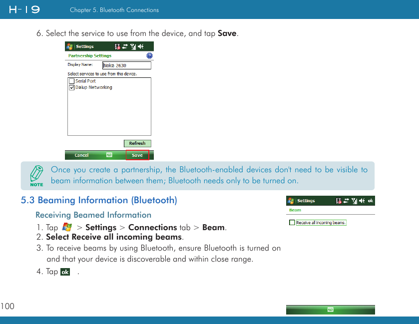 100Chapter 5. Bluetooth Connections6. Select the service to use from the device, and tap Save.       5.3 Beaming Information (Bluetooth)Receiving Beamed Information1. Tap   &gt; Settings &gt; Connections tab &gt; Beam.2. Select Receive all incoming beams.3. To receive beams by using Bluetooth, ensure Bluetooth is turned on and that your device is discoverable and within close range.4. Tap    .Once you create a partnership, the Bluetooth-enabled devices don&apos;t need to be visible to beam information between them; Bluetooth needs only to be turned on.