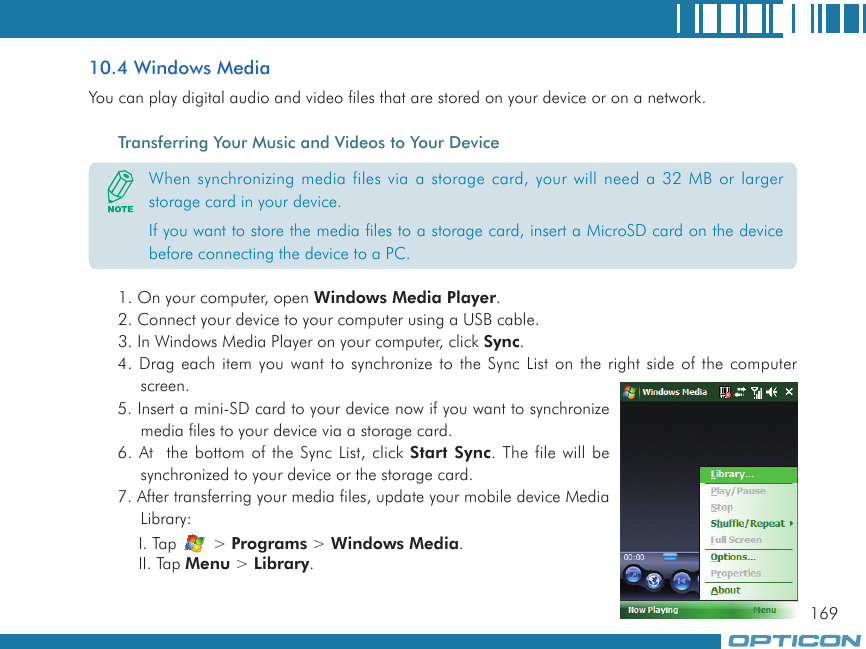 16910.4 Windows MediaYou can play digital audio and video files that are stored on your device or on a network.Transferring Your Music and Videos to Your Device1. On your computer, open Windows Media Player.2. Connect your device to your computer using a USB cable.3. In Windows Media Player on your computer, click Sync.4. Drag each item you want to synchronize to the Sync List on the right side of the computer screen.5. Insert a mini-SD card to your device now if you want to synchronize media files to your device via a storage card.6. At  the bottom of the Sync List, click Start Sync. The file will be synchronized to your device or the storage card.7. After transferring your media files, update your mobile device Media Library:I. Tap   &gt; Programs &gt; Windows Media.II. Tap Menu &gt; Library.When synchronizing media files via a storage card, your will need a 32 MB or larger storage card in your device.If you want to store the media files to a storage card, insert a MicroSD card on the device before connecting the device to a PC.