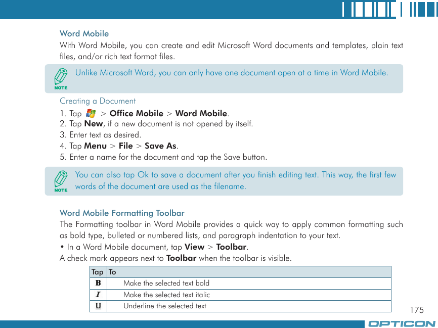 175Word MobileWith Word Mobile, you can create and edit Microsoft Word documents and templates, plain text files, and/or rich text format files.Creating a Document1. Tap   &gt; Office Mobile &gt; Word Mobile.2. Tap New, if a new document is not opened by itself.3. Enter text as desired.4. Tap Menu &gt; File &gt; Save As.5. Enter a name for the document and tap the Save button.Word Mobile Formatting ToolbarThe Formatting toolbar in Word Mobile provides a quick way to apply common formatting such as bold type, bulleted or numbered lists, and paragraph indentation to your text.• In a Word Mobile document, tap View &gt; Toolbar.A check mark appears next to Toolbar when the toolbar is visible.Unlike Microsoft Word, you can only have one document open at a time in Word Mobile.You can also tap Ok to save a document after you finish editing text. This way, the first few words of the document are used as the filename.Tap ToMake the selected text boldMake the selected text italicUnderline the selected text