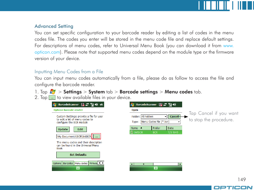 149Advanced SettingYou can set specific configuration to your barcode reader by editing a list of codes in the menu codes file. The codes you enter will be stored in the menu code file and replace default settings. For descriptions of menu codes, refer to Universal Menu Book (you can download it from www.opticon.com). Please note that supported menu codes depend on the module type or the firmware version of your device.Inputting Menu Codes from a FileYou can input menu codes automatically from a file, please do as follow to access the file and configure the barcode reader.1. Tap   &gt; Settings &gt; System tab &gt; Barcode settings &gt; Menu codes tab.2. Tap   to view available files in your device.Tap Cancel if you want to stop the procedure.