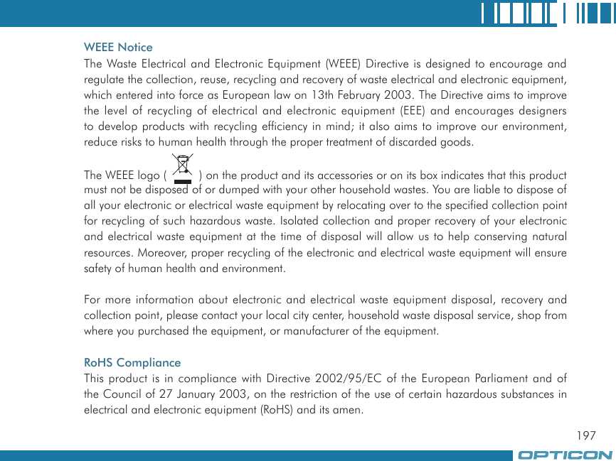 197WEEE NoticeThe Waste Electrical and Electronic Equipment (WEEE) Directive is designed to encourage and regulate the collection, reuse, recycling and recovery of waste electrical and electronic equipment, which entered into force as European law on 13th February 2003. The Directive aims to improve the level of recycling of electrical and electronic equipment (EEE) and encourages designers to develop products with recycling efficiency in mind; it also aims to improve our environment, reduce risks to human health through the proper treatment of discarded goods.The WEEE logo (   ) on the product and its accessories or on its box indicates that this product must not be disposed of or dumped with your other household wastes. You are liable to dispose of all your electronic or electrical waste equipment by relocating over to the specified collection point for recycling of such hazardous waste. Isolated collection and proper recovery of your electronic and electrical waste equipment at the time of disposal will allow us to help conserving natural resources. Moreover, proper recycling of the electronic and electrical waste equipment will ensure safety of human health and environment.For more information about electronic and electrical waste equipment disposal, recovery and collection point, please contact your local city center, household waste disposal service, shop from where you purchased the equipment, or manufacturer of the equipment.RoHS ComplianceThis product is in compliance with Directive 2002/95/EC of the European Parliament and of the Council of 27 January 2003, on the restriction of the use of certain hazardous substances in electrical and electronic equipment (RoHS) and its amen.
