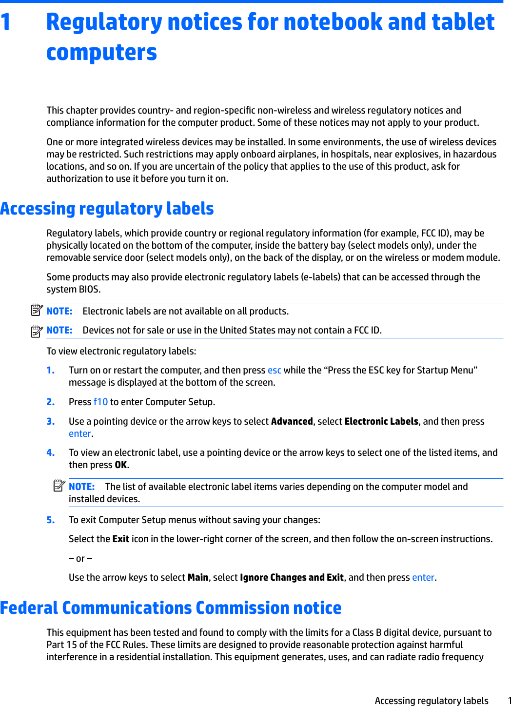 1 Regulatory notices for notebook and tablet computersThis chapter provides country- and region-specic non-wireless and wireless regulatory notices and compliance information for the computer product. Some of these notices may not apply to your product.One or more integrated wireless devices may be installed. In some environments, the use of wireless devices may be restricted. Such restrictions may apply onboard airplanes, in hospitals, near explosives, in hazardous locations, and so on. If you are uncertain of the policy that applies to the use of this product, ask for authorization to use it before you turn it on.Accessing regulatory labelsRegulatory labels, which provide country or regional regulatory information (for example, FCC ID), may be physically located on the bottom of the computer, inside the battery bay (select models only), under the removable service door (select models only), on the back of the display, or on the wireless or modem module.Some products may also provide electronic regulatory labels (e-labels) that can be accessed through the system BIOS.NOTE: Electronic labels are not available on all products.NOTE: Devices not for sale or use in the United States may not contain a FCC ID. To view electronic regulatory labels:1. Turn on or restart the computer, and then press esc while the “Press the ESC key for Startup Menu” message is displayed at the bottom of the screen.2. Press f10 to enter Computer Setup.3. Use a pointing device or the arrow keys to select Advanced, select Electronic Labels, and then press enter.4. To view an electronic label, use a pointing device or the arrow keys to select one of the listed items, and then press OK.NOTE: The list of available electronic label items varies depending on the computer model and installed devices.5. To exit Computer Setup menus without saving your changes:Select the Exit icon in the lower-right corner of the screen, and then follow the on-screen instructions.– or –Use the arrow keys to select Main, select Ignore Changes and Exit, and then press enter.Federal Communications Commission noticeThis equipment has been tested and found to comply with the limits for a Class B digital device, pursuant to Part 15 of the FCC Rules. These limits are designed to provide reasonable protection against harmful interference in a residential installation. This equipment generates, uses, and can radiate radio frequency Accessing regulatory labels 1
