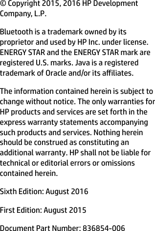 © Copyright 2015, 2016 HP Development Company, L.P.Bluetooth is a trademark owned by its proprietor and used by HP Inc. under license. ENERGY STAR and the ENERGY STAR mark are registered U.S. marks. Java is a registered trademark of Oracle and/or its ailiates.The information contained herein is subject to change without notice. The only warranties for HP products and services are set forth in the express warranty statements accompanying such products and services. Nothing herein should be construed as constituting an additional warranty. HP shall not be liable for technical or editorial errors or omissions contained herein.Sixth Edition: August 2016First Edition: August 2015Document Part Number: 836854-006