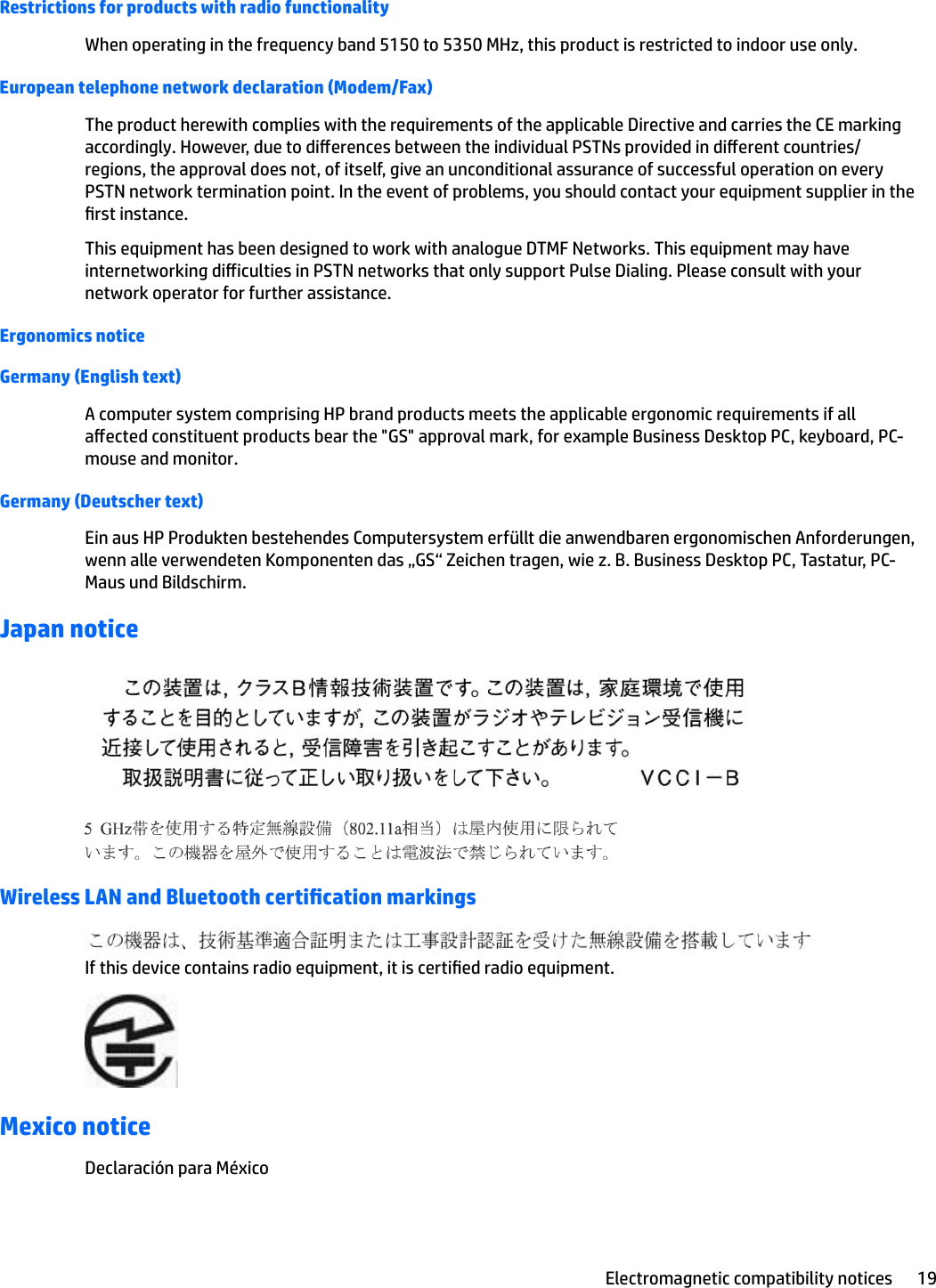 Restrictions for products with radio functionalityWhen operating in the frequency band 5150 to 5350 MHz, this product is restricted to indoor use only.European telephone network declaration (Modem/Fax)The product herewith complies with the requirements of the applicable Directive and carries the CE marking accordingly. However, due to dierences between the individual PSTNs provided in dierent countries/regions, the approval does not, of itself, give an unconditional assurance of successful operation on every PSTN network termination point. In the event of problems, you should contact your equipment supplier in the rst instance.This equipment has been designed to work with analogue DTMF Networks. This equipment may have internetworking diiculties in PSTN networks that only support Pulse Dialing. Please consult with your network operator for further assistance.Ergonomics noticeGermany (English text)A computer system comprising HP brand products meets the applicable ergonomic requirements if all aected constituent products bear the &quot;GS&quot; approval mark, for example Business Desktop PC, keyboard, PC-mouse and monitor.Germany (Deutscher text)Ein aus HP Produkten bestehendes Computersystem erfüllt die anwendbaren ergonomischen Anforderungen, wenn alle verwendeten Komponenten das „GS“ Zeichen tragen, wie z. B. Business Desktop PC, Tastatur, PC-Maus und Bildschirm.Japan noticeWireless LAN and Bluetooth certication markingsIf this device contains radio equipment, it is certied radio equipment.Mexico noticeDeclaración para MéxicoElectromagnetic compatibility notices 19