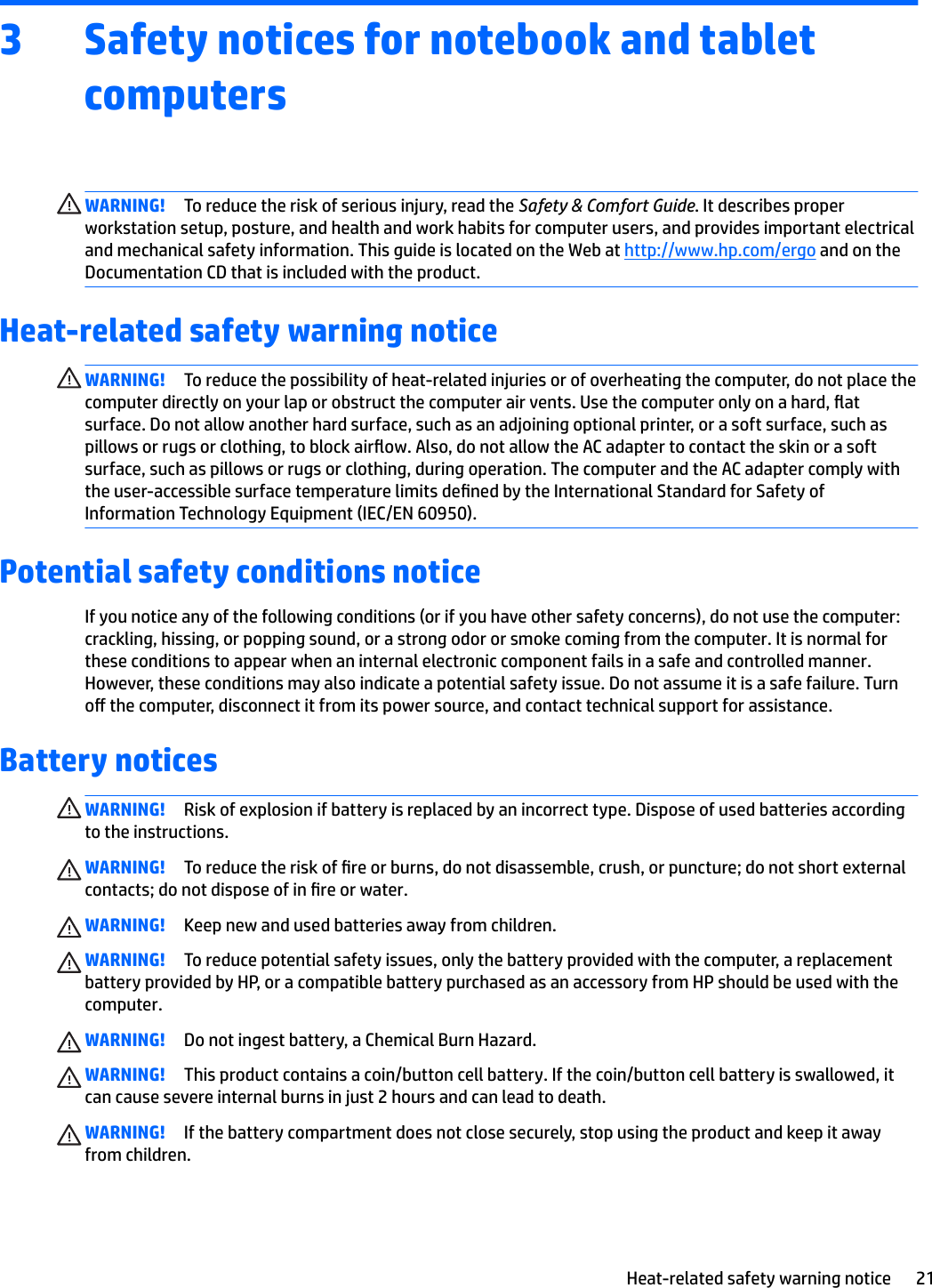 3 Safety notices for notebook and tablet computersWARNING! To reduce the risk of serious injury, read the Safety &amp; Comfort Guide. It describes proper workstation setup, posture, and health and work habits for computer users, and provides important electrical and mechanical safety information. This guide is located on the Web at http://www.hp.com/ergo and on the Documentation CD that is included with the product.Heat-related safety warning noticeWARNING! To reduce the possibility of heat-related injuries or of overheating the computer, do not place the computer directly on your lap or obstruct the computer air vents. Use the computer only on a hard, at surface. Do not allow another hard surface, such as an adjoining optional printer, or a soft surface, such as pillows or rugs or clothing, to block airow. Also, do not allow the AC adapter to contact the skin or a soft surface, such as pillows or rugs or clothing, during operation. The computer and the AC adapter comply with the user-accessible surface temperature limits dened by the International Standard for Safety of Information Technology Equipment (IEC/EN 60950).Potential safety conditions noticeIf you notice any of the following conditions (or if you have other safety concerns), do not use the computer: crackling, hissing, or popping sound, or a strong odor or smoke coming from the computer. It is normal for these conditions to appear when an internal electronic component fails in a safe and controlled manner. However, these conditions may also indicate a potential safety issue. Do not assume it is a safe failure. Turn o the computer, disconnect it from its power source, and contact technical support for assistance.Battery noticesWARNING! Risk of explosion if battery is replaced by an incorrect type. Dispose of used batteries according to the instructions.WARNING! To reduce the risk of re or burns, do not disassemble, crush, or puncture; do not short external contacts; do not dispose of in re or water.WARNING! Keep new and used batteries away from children.WARNING! To reduce potential safety issues, only the battery provided with the computer, a replacement battery provided by HP, or a compatible battery purchased as an accessory from HP should be used with the computer.WARNING! Do not ingest battery, a Chemical Burn Hazard.WARNING! This product contains a coin/button cell battery. If the coin/button cell battery is swallowed, it can cause severe internal burns in just 2 hours and can lead to death.WARNING! If the battery compartment does not close securely, stop using the product and keep it away from children.Heat-related safety warning notice 21