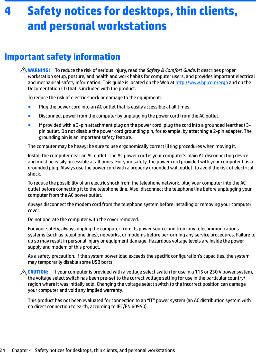 4 Safety notices for desktops, thin clients, and personal workstationsImportant safety informationWARNING! To reduce the risk of serious injury, read the Safety &amp; Comfort Guide. It describes proper workstation setup, posture, and health and work habits for computer users, and provides important electrical and mechanical safety information. This guide is located on the Web at http://www.hp.com/ergo and on the Documentation CD that is included with the product.To reduce the risk of electric shock or damage to the equipment:●Plug the power cord into an AC outlet that is easily accessible at all times.●Disconnect power from the computer by unplugging the power cord from the AC outlet.●If provided with a 3-pin attachment plug on the power cord, plug the cord into a grounded (earthed) 3-pin outlet. Do not disable the power cord grounding pin, for example, by attaching a 2-pin adapter. The grounding pin is an important safety feature.The computer may be heavy; be sure to use ergonomically correct lifting procedures when moving it.Install the computer near an AC outlet. The AC power cord is your computer’s main AC disconnecting device and must be easily accessible at all times. For your safety, the power cord provided with your computer has a grounded plug. Always use the power cord with a properly grounded wall outlet, to avoid the risk of electrical shock.To reduce the possibility of an electric shock from the telephone network, plug your computer into the AC outlet before connecting it to the telephone line. Also, disconnect the telephone line before unplugging your computer from the AC power outlet.Always disconnect the modem cord from the telephone system before installing or removing your computer cover.Do not operate the computer with the cover removed.For your safety, always unplug the computer from its power source and from any telecommunications systems (such as telephone lines), networks, or modems before performing any service procedures. Failure to do so may result in personal injury or equipment damage. Hazardous voltage levels are inside the power supply and modem of this product.As a safety precaution, if the system power load exceeds the specic conguration’s capacities, the system may temporarily disable some USB ports.CAUTION: If your computer is provided with a voltage select switch for use in a 115 or 230 V power system, the voltage select switch has been pre-set to the correct voltage setting for use in the particular country/region where it was initially sold. Changing the voltage select switch to the incorrect position can damage your computer and void any implied warranty.This product has not been evaluated for connection to an “IT” power system (an AC distribution system with no direct connection to earth, according to IEC/EN 60950).24 Chapter 4   Safety notices for desktops, thin clients, and personal workstations