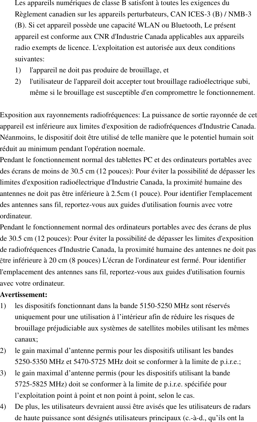 Les appareils numériques de classe B satisfont à toutes les exigences du Règlement canadien sur les appareils perturbateurs, CAN ICES-3 (B) / NMB-3 (B). Si cet appareil possède une capacité WLAN ou Bluetooth, Le présent appareil est conforme aux CNR d&apos;Industrie Canada applicables aux appareils radio exempts de licence. L&apos;exploitation est autorisée aux deux conditions suivantes:   1) l&apos;appareil ne doit pas produire de brouillage, et   2) l&apos;utilisateur de l&apos;appareil doit accepter tout brouillage radioélectrique subi, même si le brouillage est susceptible d&apos;en compromettre le fonctionnement.  Exposition aux rayonnements radiofréquences: La puissance de sortie rayonnée de cet appareil est inférieure aux limites d&apos;exposition de radiofréquences d&apos;Industrie Canada. Néanmoins, le dispositif doit être utilisé de telle manière que le potentiel humain soit réduit au minimum pendant l&apos;opération noemale. Pendant le fonctionnement normal des tablettes PC et des ordinateurs portables avec des écrans de moins de 30.5 cm (12 pouces): Pour éviter la possibilité de dépasser les limites d&apos;exposition radioélectrique d&apos;Industrie Canada, la proximité humaine des antennes ne doit pas être inférieure à 2.5cm (1 pouce). Pour identifier l&apos;emplacement des antennes sans fil, reportez-vous aux guides d&apos;utilisation fournis avec votre ordinateur. Pendant le fonctionnement normal des ordinateurs portables avec des écrans de plus de 30.5 cm (12 pouces): Pour éviter la possibilité de dépasser les limites d&apos;exposition de radiofréquences d&apos;Industrie Canada, la proximité humaine des antennes ne doit pas être inférieure à 20 cm (8 pouces) L&apos;écran de l&apos;ordinateur est fermé. Pour identifier l&apos;emplacement des antennes sans fil, reportez-vous aux guides d&apos;utilisation fournis avec votre ordinateur. Avertissement: 1) les dispositifs fonctionnant dans la bande 5150-5250 MHz sont réservés uniquement pour une utilisation à l’intérieur afin de réduire les risques de brouillage préjudiciable aux systèmes de satellites mobiles utilisant les mêmes canaux; 2) le gain maximal d’antenne permis pour les dispositifs utilisant les bandes 5250-5350 MHz et 5470-5725 MHz doit se conformer à la limite de p.i.r.e.; 3) le gain maximal d’antenne permis (pour les dispositifs utilisant la bande 5725-5825 MHz) doit se conformer à la limite de p.i.r.e. spécifiée pour l’exploitation point à point et non point à point, selon le cas. 4) De plus, les utilisateurs devraient aussi être avisés que les utilisateurs de radars de haute puissance sont désignés utilisateurs principaux (c.-à-d., qu’ils ont la 