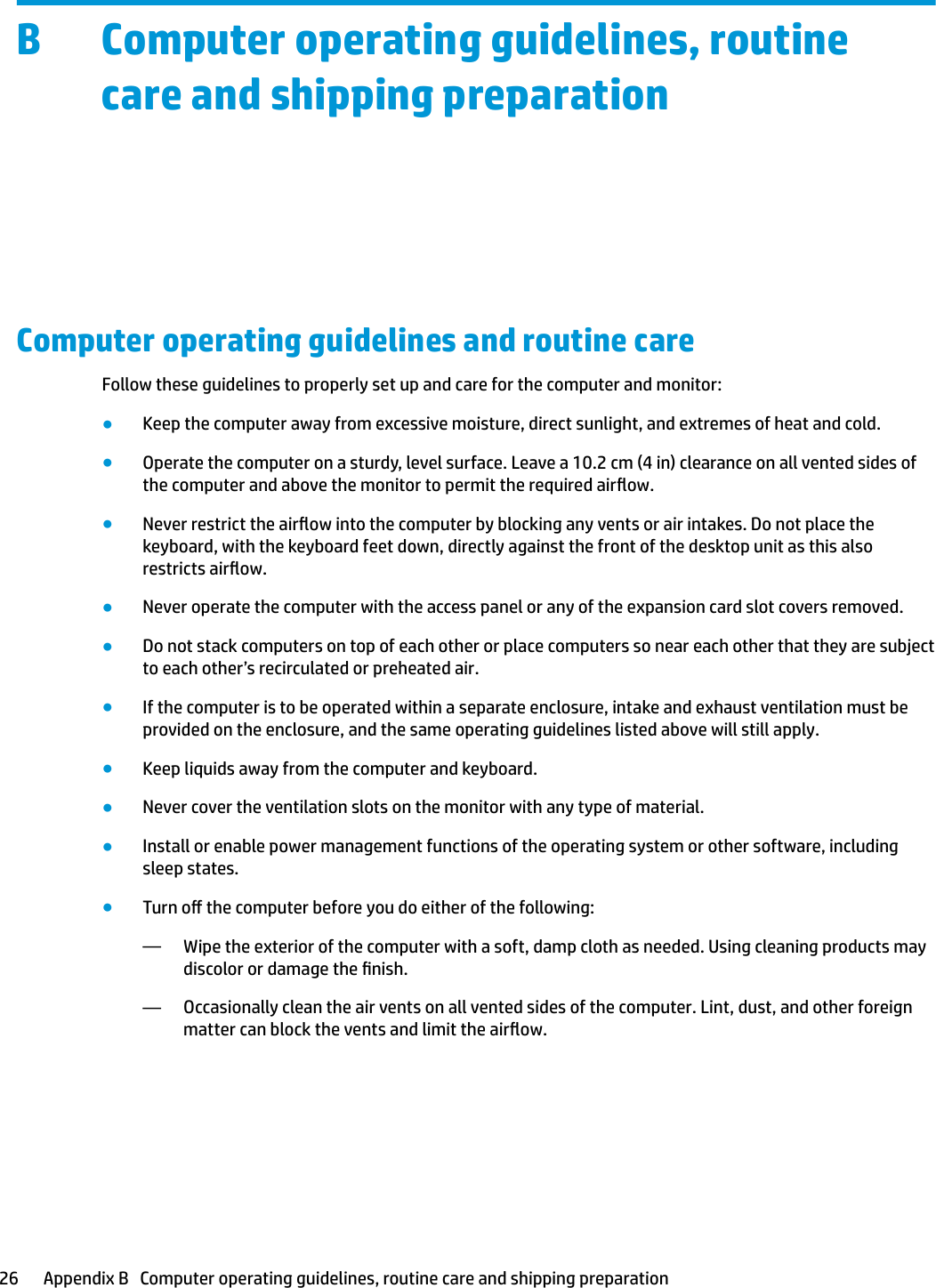 B Computer operating guidelines, routine care and shipping preparationComputer operating guidelines and routine careFollow these guidelines to properly set up and care for the computer and monitor:●Keep the computer away from excessive moisture, direct sunlight, and extremes of heat and cold.●Operate the computer on a sturdy, level surface. Leave a 10.2 cm (4 in) clearance on all vented sides of the computer and above the monitor to permit the required airow.●Never restrict the airow into the computer by blocking any vents or air intakes. Do not place the keyboard, with the keyboard feet down, directly against the front of the desktop unit as this also restricts airow.●Never operate the computer with the access panel or any of the expansion card slot covers removed.●Do not stack computers on top of each other or place computers so near each other that they are subject to each other’s recirculated or preheated air.●If the computer is to be operated within a separate enclosure, intake and exhaust ventilation must be provided on the enclosure, and the same operating guidelines listed above will still apply.●Keep liquids away from the computer and keyboard.●Never cover the ventilation slots on the monitor with any type of material.●Install or enable power management functions of the operating system or other software, including sleep states.●Turn o the computer before you do either of the following:—Wipe the exterior of the computer with a soft, damp cloth as needed. Using cleaning products may discolor or damage the nish.—Occasionally clean the air vents on all vented sides of the computer. Lint, dust, and other foreign matter can block the vents and limit the airow.26 Appendix B   Computer operating guidelines, routine care and shipping preparation