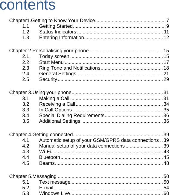 contents  Chapter1.Getting to Know Your Device...................................................7 1.1    Getting Started...................................................................9 1.2    Status Indicators .............................................................. 11 1.3    Entering Information.........................................................12  Chapter 2.Personalising your phone .....................................................15 2.1    Today screen ...................................................................15 2.2    Start Menu .......................................................................17 2.3    Ring Tone and Notifications.............................................18 2.4    General Settings ..............................................................21 2.5    Security............................................................................29  Chapter 3.Using your phone..................................................................31 3.1    Making a Call ...................................................................31 3.2    Receiving a Call...............................................................34 3.3    In Call Options .................................................................35 3.4    Special Dialing Requirements..........................................36 3.5 Additional Settings ...........................................................36  Chapter 4.Getting connected.................................................................39 4.1        Automatic setup of your GSM/GPRS data connections ..39 4.2    Manual setup of your data connections ...........................39 4.3    Wi-Fi.................................................................................43 4.4 Bluetooth..........................................................................45 4.5    Beams..............................................................................48  Chapter 5.Messaging ............................................................................50 5.1    Text message ..................................................................50 5.2    E-mail...............................................................................54 5.3    Windows Live...................................................................60     