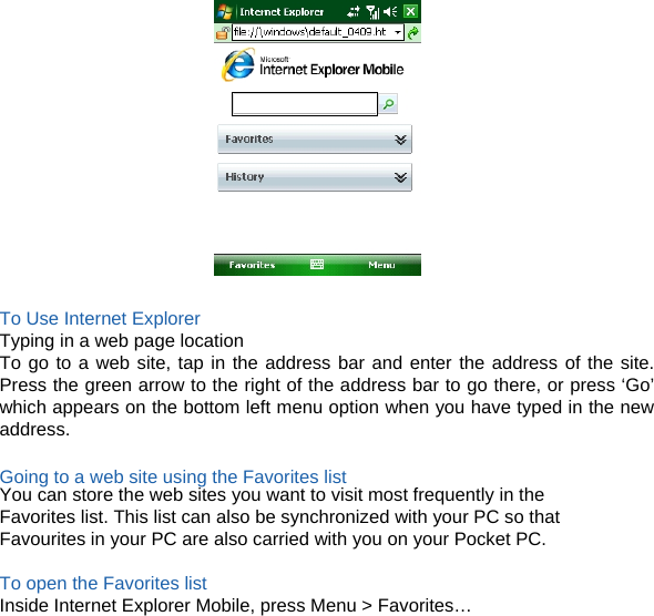    To Use Internet Explorer Typing in a web page location To go to a web site, tap in the address bar and enter the address of the site. Press the green arrow to the right of the address bar to go there, or press ‘Go’ which appears on the bottom left menu option when you have typed in the new address.  Going to a web site using the Favorites list You can store the web sites you want to visit most frequently in the Favorites list. This list can also be synchronized with your PC so that Favourites in your PC are also carried with you on your Pocket PC.  To open the Favorites list Inside Internet Explorer Mobile, press Menu &gt; Favorites…  