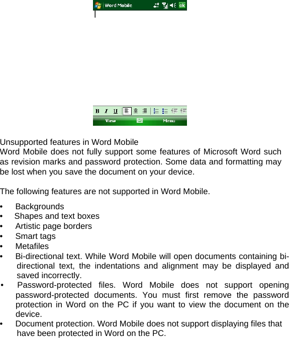                  Unsupported features in Word Mobile Word Mobile does not fully support some features of Microsoft Word such as revision marks and password protection. Some data and formatting may be lost when you save the document on your device.  The following features are not supported in Word Mobile. •   Backgrounds •  Shapes and text boxes •   Artistic page borders •   Smart tags •   Metafiles •      Bi-directional text. While Word Mobile will open documents containing bi-directional text, the indentations and alignment may be displayed and saved incorrectly. •  Password-protected files. Word Mobile does not support opening password-protected documents. You must first remove the password protection in Word on the PC if you want to view the document on the device. •      Document protection. Word Mobile does not support displaying files that have been protected in Word on the PC.    