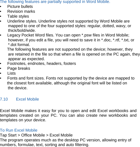 The following features are partially supported in Word Mobile. •   Picture bullets •   Revision marks •   Table styles •      Underline styles. Underline styles not supported by Word Mobile are mapped to one of the four supported styles: regular, dotted, wavy, or thick/bold/wide. •      Legacy Pocket Word files. You can open *.psw files in Word Mobile; however, if you edit a file, you will need to save it in *.doc, *.rtf, *.txt, or *.dot format. The following features are not supported on the device; however, they are retained in the file so that when a file is opened on the PC again, they appear as expected. •   Footnotes, endnotes, headers, footers •   Page breaks •   Lists •      Fonts and font sizes. Fonts not supported by the device are mapped to   the closest font available, although the original font will be listed on the device. 7.10    Excel Mobile Excel Mobile makes it easy for you to open and edit Excel workbooks and templates created on your PC. You can also create new workbooks and templates on your device.  To Run Excel Mobile Tap Start &gt; Office Mobile &gt; Excel Mobile The program operates much as the desktop PC version, allowing entry of numbers, formulae, text, sorting and auto filtering. 