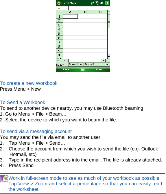   To create a new Workbook Press Menu &gt; New  To Send a Workbook To send to another device nearby, you may use Bluetooth beaming 1. Go to Menu &gt; File &gt; Beam… 2. Select the device to which you want to beam the file.  To send via a messaging account You may send the file via email to another user 1.    Tap Menu &gt; File &gt; Send… 2.    Choose the account from which you wish to send the file (e.g. Outlook , Hotmail, etc) 3.    Type in the recipient address into the email. The file is already attached. 4.  Press Send  Work in full-screen mode to see as much of your workbook as possible.   Tap View &gt; Zoom and select a percentage so that you can easily read the worksheet.       