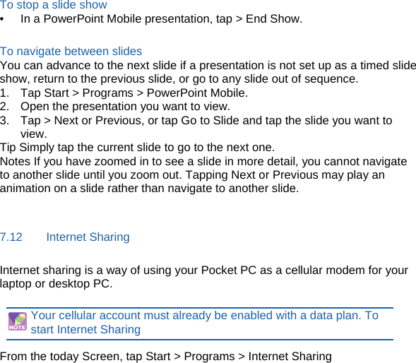 To stop a slide show •  In a PowerPoint Mobile presentation, tap &gt; End Show.  To navigate between slides You can advance to the next slide if a presentation is not set up as a timed slide show, return to the previous slide, or go to any slide out of sequence. 1.  Tap Start &gt; Programs &gt; PowerPoint Mobile. 2.  Open the presentation you want to view. 3.  Tap &gt; Next or Previous, or tap Go to Slide and tap the slide you want to view. Tip Simply tap the current slide to go to the next one. Notes If you have zoomed in to see a slide in more detail, you cannot navigate to another slide until you zoom out. Tapping Next or Previous may play an animation on a slide rather than navigate to another slide.  7.12    Internet Sharing Internet sharing is a way of using your Pocket PC as a cellular modem for your laptop or desktop PC.    Your cellular account must already be enabled with a data plan. To start Internet Sharing  From the today Screen, tap Start &gt; Programs &gt; Internet Sharing  