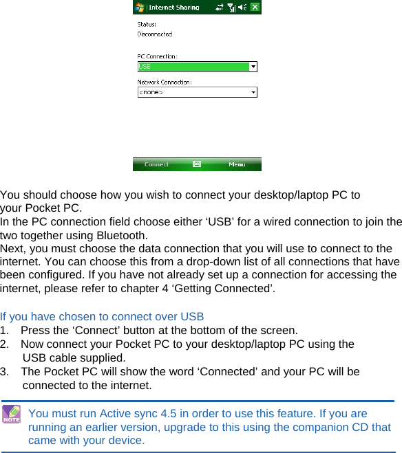   You should choose how you wish to connect your desktop/laptop PC to your Pocket PC. In the PC connection field choose either ‘USB’ for a wired connection to join the two together using Bluetooth. Next, you must choose the data connection that you will use to connect to the internet. You can choose this from a drop-down list of all connections that have been configured. If you have not already set up a connection for accessing the internet, please refer to chapter 4 ‘Getting Connected’.  If you have chosen to connect over USB 1.    Press the ‘Connect’ button at the bottom of the screen. 2.    Now connect your Pocket PC to your desktop/laptop PC using the USB cable supplied. 3.    The Pocket PC will show the word ‘Connected’ and your PC will be connected to the internet.  You must run Active sync 4.5 in order to use this feature. If you are running an earlier version, upgrade to this using the companion CD that came with your device.    