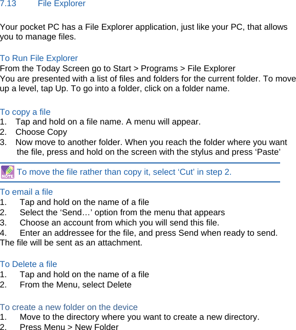 7.13     File Explorer Your pocket PC has a File Explorer application, just like your PC, that allows you to manage files.  To Run File Explorer From the Today Screen go to Start &gt; Programs &gt; File Explorer You are presented with a list of files and folders for the current folder. To move up a level, tap Up. To go into a folder, click on a folder name.  To copy a file 1.    Tap and hold on a file name. A menu will appear. 2.  Choose Copy 3.    Now move to another folder. When you reach the folder where you want the file, press and hold on the screen with the stylus and press ‘Paste’  To move the file rather than copy it, select ‘Cut’ in step 2.  To email a file   1.      Tap and hold on the name of a file 2.      Select the ‘Send…’ option from the menu that appears 3.      Choose an account from which you will send this file. 4.      Enter an addressee for the file, and press Send when ready to send. The file will be sent as an attachment.  To Delete a file 1.      Tap and hold on the name of a file 2.      From the Menu, select Delete  To create a new folder on the device 1.      Move to the directory where you want to create a new directory. 2.      Press Menu &gt; New Folder       