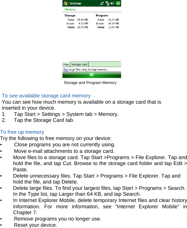  Storage and Program Memory  To see available storage card memory You can see how much memory is available on a storage card that is inserted in your device. 1.      Tap Start &gt; Settings &gt; System tab &gt; Memory. 2.      Tap the Storage Card tab.  To free up memory Try the following to free memory on your device: ▪ Close programs you are not currently using. ▪ Move e-mail attachments to a storage card. ▪ Move files to a storage card. Tap Start &gt;Programs &gt; File Explorer. Tap and hold the file, and tap Cut. Browse to the storage card folder and tap Edit &gt; Paste. ▪ Delete unnecessary files. Tap Start &gt; Programs &gt; File Explorer. Tap and hold the file, and tap Delete. ▪ Delete large files. To find your largest files, tap Start &gt; Programs &gt; Search. In the Type list, tap Larger than 64 KB, and tap Search. ▪ In Internet Explorer Mobile, delete temporary Internet files and clear history information. For more information, see “Internet Explorer Mobile” in Chapter 7. ▪ Remove programs you no longer use. ▪ Reset your device.   